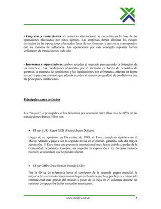 www.molfx.com.ar 8
- Empresas y comerciantes: el comercio internacional se encuentra en la base de las
operaciones efectuadas por estos agentes. Las empresas deben eliminar los riesgos
derivados de las operaciones efectuadas fuera de sus fronteras y que no se corresponden
con su moneda de influencia. Las operaciones por este concepto suponen fuertes
volúmenes de transacciones cada año.
- Inversores y especuladores: ambos acceden al mercado persiguiendo la obtención de
un beneficio. Las condiciones requeridas por el mercado en forma de depósitos de
garantía, la ausencia de comisiones y las liquidaciones por diferencias, ofrecen un fuerte
incentivo para los mismos, que además acceden al mismo en igualdad de condiciones que
las principales instituciones.
Principales pares cotizados
Los “majors”, o principales se los denomina por acumular entre ellos más del 85% de las
transacciones diarias. Ellos son:
• El par EUR (Euro)/USD (United States Dollars):
Luego de su aparición en Diciembre de 1999, el Euro reemplazó rápidamente al
Marco Alemán y paso a ser la segunda divisa en el mundo, ganando cada día mayor
aceptación. El Euro tiene una presencia internacional muy fuerte debido al poder de la
Comunidad Económica Europea, sin importar la exposición a los diversos factores
políticos económicos que lo puedan afectar.
• El par GBP (Great Britain Pound)/USD):
Fue la divisa de referencia hasta el comienzo de la segunda guerra mundial, la
mayoría de sus transacciones toman lugar en Londres que hoy por hoy es el mercado
internacional más grande del mundo a pesar de su baja en el volumen durante las
sesiones de operación de los mercados americanos.
 