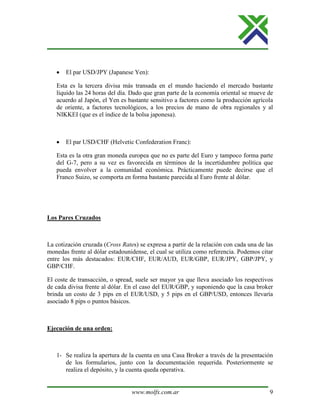 www.molfx.com.ar 9
• El par USD/JPY (Japanese Yen):
Esta es la tercera divisa más transada en el mundo haciendo el mercado bastante
líquido las 24 horas del día. Dado que gran parte de la economía oriental se mueve de
acuerdo al Japón, el Yen es bastante sensitivo a factores como la producción agrícola
de oriente, a factores tecnológicos, a los precios de mano de obra regionales y al
NIKKEI (que es el índice de la bolsa japonesa).
• El par USD/CHF (Helvetic Confederation Franc):
Esta es la otra gran moneda europea que no es parte del Euro y tampoco forma parte
del G-7, pero a su vez es favorecida en términos de la incertidumbre política que
pueda envolver a la comunidad económica. Prácticamente puede decirse que el
Franco Suizo, se comporta en forma bastante parecida al Euro frente al dólar.
Los Pares Cruzados
La cotización cruzada (Cross Rates) se expresa a partir de la relación con cada una de las
monedas frente al dólar estadounidense, el cual se utiliza como referencia. Podemos citar
entre los más destacados: EUR/CHF, EUR/AUD, EUR/GBP, EUR/JPY, GBP/JPY, y
GBP/CHF.
El coste de transacción, o spread, suele ser mayor ya que lleva asociado los respectivos
de cada divisa frente al dólar. En el caso del EUR/GBP, y suponiendo que la casa broker
brinda un costo de 3 pips en el EUR/USD, y 5 pips en el GBP/USD, entonces llevaría
asociado 8 pips o puntos básicos.
Ejecución de una orden:
1- Se realiza la apertura de la cuenta en una Casa Broker a través de la presentación
de los formularios, junto con la documentación requerida. Posteriormente se
realiza el depósito, y la cuenta queda operativa.
 