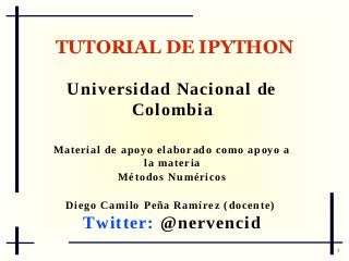 TUTORIAL DE IPYTHON
Universidad Nacional de
Colombia
M a t e r i a l d e ap o y o e l a b o r a d o c o m o a p o y o a
la materia
Métodos Numéricos
D i e g o C a m i l o P e ñ a Ra m í r e z ( d o c e n t e )

Twitter: @nervencid
1

 