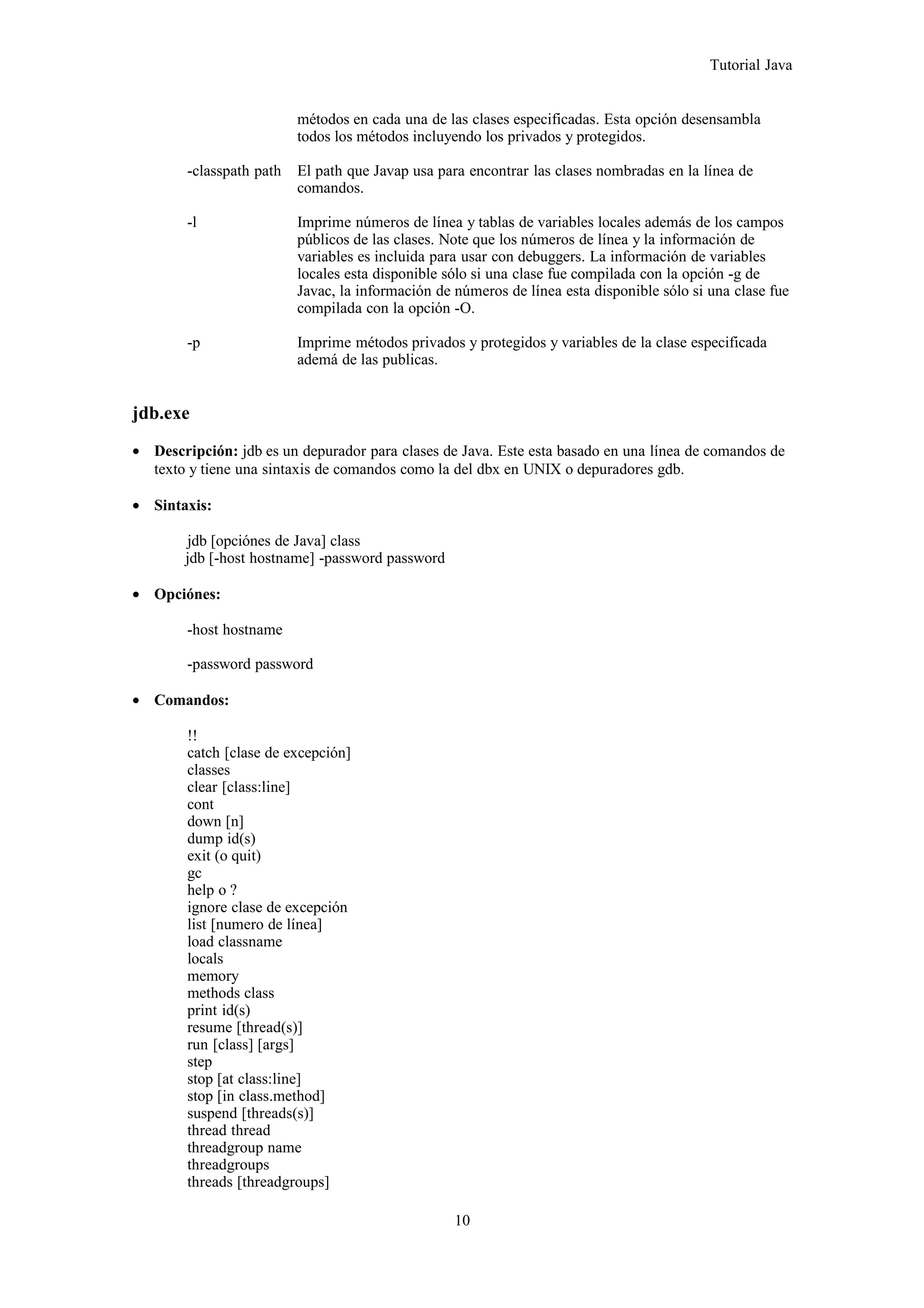 Tutorial Java
métodos en cada una de las clases especificadas. Esta opción desensambla
todos los métodos incluyendo los privados y protegidos.
-classpath path El path que Javap usa para encontrar las clases nombradas en la línea de
comandos.
-l Imprime números de línea y tablas de variables locales además de los campos
públicos de las clases. Note que los números de línea y la información de
variables es incluida para usar con debuggers. La información de variables
locales esta disponible sólo si una clase fue compilada con la opción -g de
Javac, la información de números de línea esta disponible sólo si una clase fue
compilada con la opción -O.
-p Imprime métodos privados y protegidos y variables de la clase especificada
ademá de las publicas.
jdb.exe
• Descripción: jdb es un depurador para clases de Java. Este esta basado en una línea de comandos de
texto y tiene una sintaxis de comandos como la del dbx en UNIX o depuradores gdb.
• Sintaxis:
jdb [opciónes de Java] class
jdb [-host hostname] -password password
• Opciónes:
-host hostname
-password password
• Comandos:
!!
catch [clase de excepción]
classes
clear [class:line]
cont
down [n]
dump id(s)
exit (o quit)
gc
help o ?
ignore clase de excepción
list [numero de línea]
load classname
locals
memory
methods class
print id(s)
resume [thread(s)]
run [class] [args]
step
stop [at class:line]
stop [in class.method]
suspend [threads(s)]
thread thread
threadgroup name
threadgroups
threads [threadgroups]
10
 