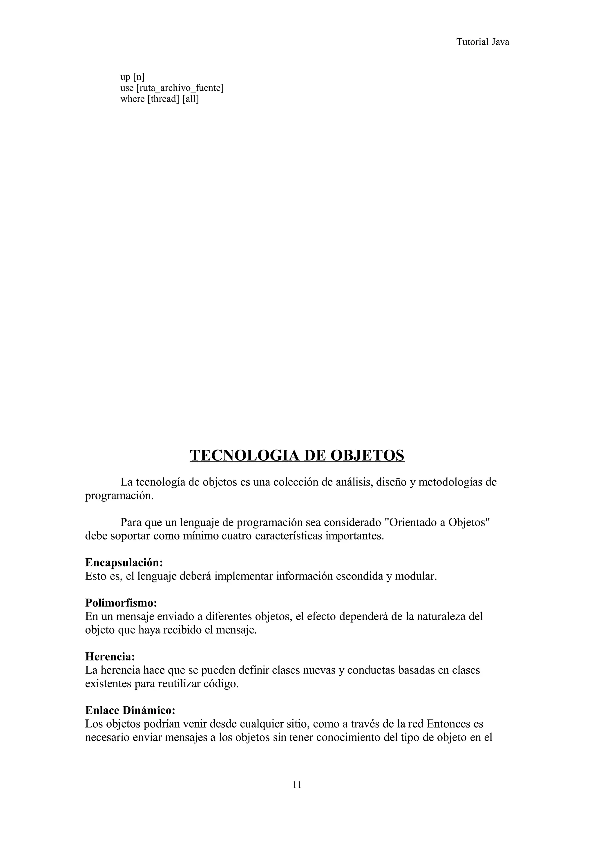 Tutorial Java
up [n]
use [ruta_archivo_fuente]
where [thread] [all]
TECNOLOGIA DE OBJETOS
La tecnología de objetos es una colección de análisis, diseño y metodologías de
programación.
Para que un lenguaje de programación sea considerado "Orientado a Objetos"
debe soportar como mínimo cuatro características importantes.
Encapsulación:
Esto es, el lenguaje deberá implementar información escondida y modular.
Polimorfismo:
En un mensaje enviado a diferentes objetos, el efecto dependerá de la naturaleza del
objeto que haya recibido el mensaje.
Herencia:
La herencia hace que se pueden definir clases nuevas y conductas basadas en clases
existentes para reutilizar código.
Enlace Dinámico:
Los objetos podrían venir desde cualquier sitio, como a través de la red Entonces es
necesario enviar mensajes a los objetos sin tener conocimiento del tipo de objeto en el
11
 
