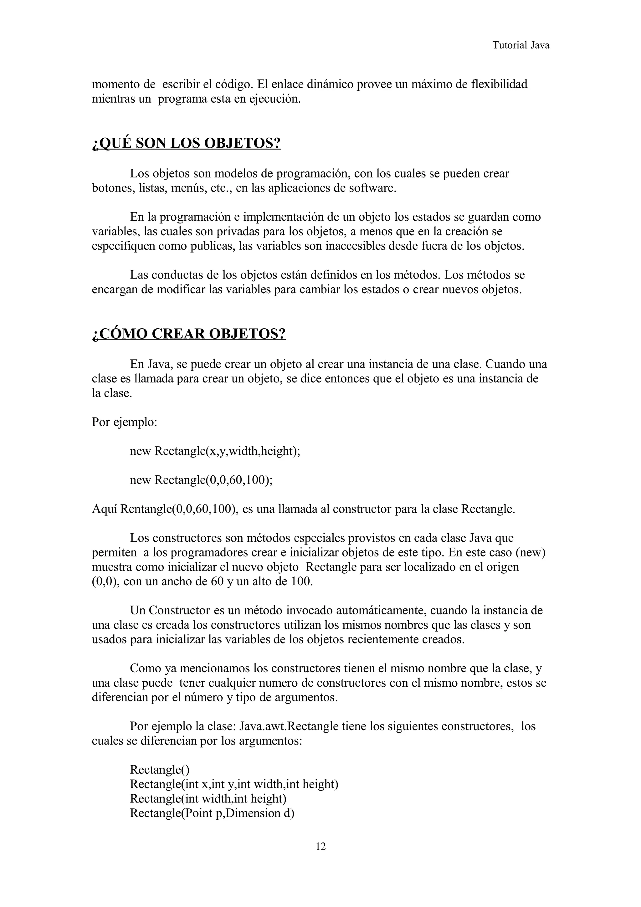 Tutorial Java
momento de escribir el código. El enlace dinámico provee un máximo de flexibilidad
mientras un programa esta en ejecución.
¿QUÉ SON LOS OBJETOS?
Los objetos son modelos de programación, con los cuales se pueden crear
botones, listas, menús, etc., en las aplicaciones de software.
En la programación e implementación de un objeto los estados se guardan como
variables, las cuales son privadas para los objetos, a menos que en la creación se
especifiquen como publicas, las variables son inaccesibles desde fuera de los objetos.
Las conductas de los objetos están definidos en los métodos. Los métodos se
encargan de modificar las variables para cambiar los estados o crear nuevos objetos.
¿CÓMO CREAR OBJETOS?
En Java, se puede crear un objeto al crear una instancia de una clase. Cuando una
clase es llamada para crear un objeto, se dice entonces que el objeto es una instancia de
la clase.
Por ejemplo:
new Rectangle(x,y,width,height);
new Rectangle(0,0,60,100);
Aquí Rentangle(0,0,60,100), es una llamada al constructor para la clase Rectangle.
Los constructores son métodos especiales provistos en cada clase Java que
permiten a los programadores crear e inicializar objetos de este tipo. En este caso (new)
muestra como inicializar el nuevo objeto Rectangle para ser localizado en el origen
(0,0), con un ancho de 60 y un alto de 100.
Un Constructor es un método invocado automáticamente, cuando la instancia de
una clase es creada los constructores utilizan los mismos nombres que las clases y son
usados para inicializar las variables de los objetos recientemente creados.
Como ya mencionamos los constructores tienen el mismo nombre que la clase, y
una clase puede tener cualquier numero de constructores con el mismo nombre, estos se
diferencian por el número y tipo de argumentos.
Por ejemplo la clase: Java.awt.Rectangle tiene los siguientes constructores, los
cuales se diferencian por los argumentos:
Rectangle()
Rectangle(int x,int y,int width,int height)
Rectangle(int width,int height)
Rectangle(Point p,Dimension d)
12
 