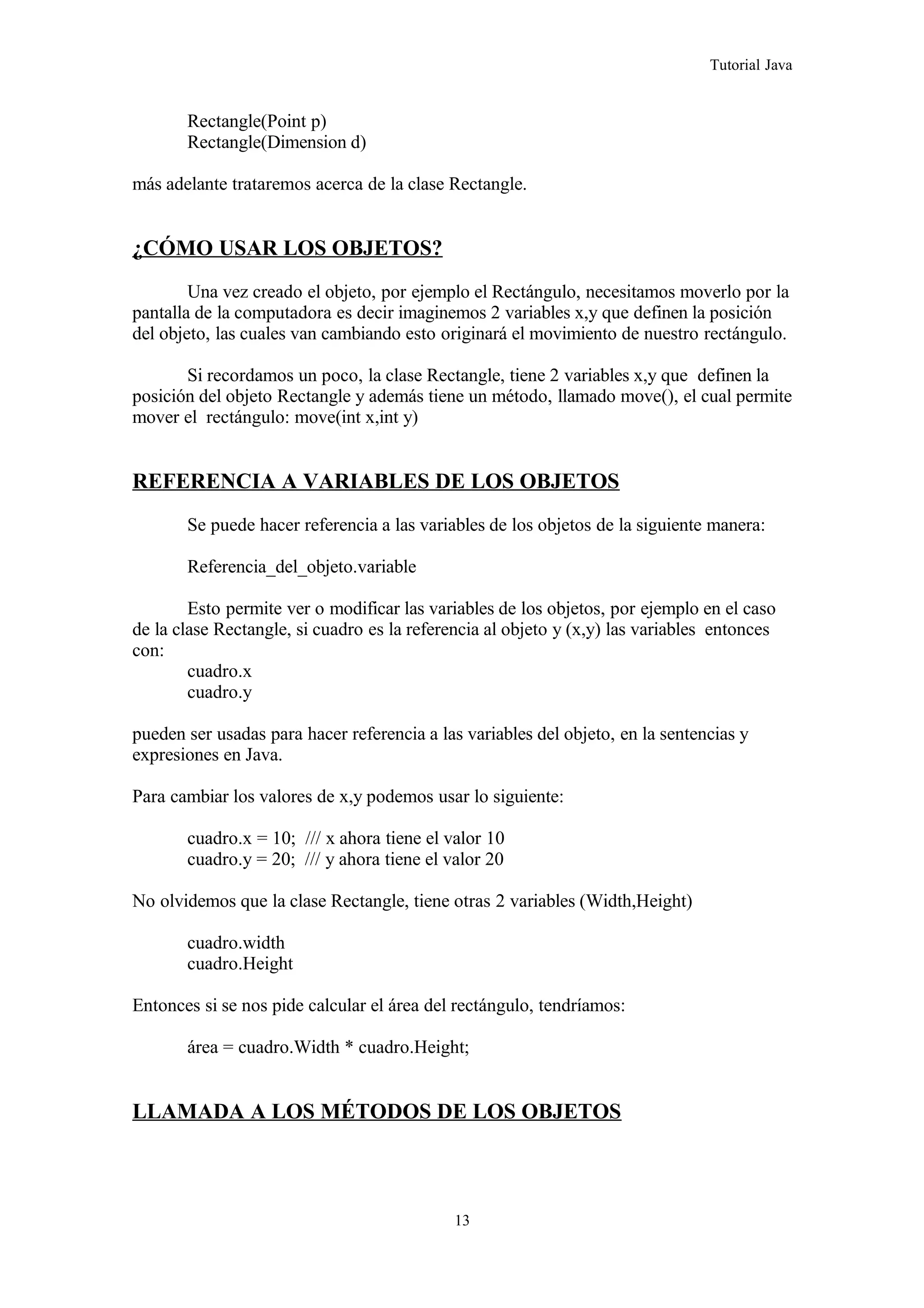 Tutorial Java
Rectangle(Point p)
Rectangle(Dimension d)
más adelante trataremos acerca de la clase Rectangle.
¿CÓMO USAR LOS OBJETOS?
Una vez creado el objeto, por ejemplo el Rectángulo, necesitamos moverlo por la
pantalla de la computadora es decir imaginemos 2 variables x,y que definen la posición
del objeto, las cuales van cambiando esto originará el movimiento de nuestro rectángulo.
Si recordamos un poco, la clase Rectangle, tiene 2 variables x,y que definen la
posición del objeto Rectangle y además tiene un método, llamado move(), el cual permite
mover el rectángulo: move(int x,int y)
REFERENCIA A VARIABLES DE LOS OBJETOS
Se puede hacer referencia a las variables de los objetos de la siguiente manera:
Referencia_del_objeto.variable
Esto permite ver o modificar las variables de los objetos, por ejemplo en el caso
de la clase Rectangle, si cuadro es la referencia al objeto y (x,y) las variables entonces
con:
cuadro.x
cuadro.y
pueden ser usadas para hacer referencia a las variables del objeto, en la sentencias y
expresiones en Java.
Para cambiar los valores de x,y podemos usar lo siguiente:
cuadro.x = 10; /// x ahora tiene el valor 10
cuadro.y = 20; /// y ahora tiene el valor 20
No olvidemos que la clase Rectangle, tiene otras 2 variables (Width,Height)
cuadro.width
cuadro.Height
Entonces si se nos pide calcular el área del rectángulo, tendríamos:
área = cuadro.Width * cuadro.Height;
LLAMADA A LOS MÉTODOS DE LOS OBJETOS
13
 
