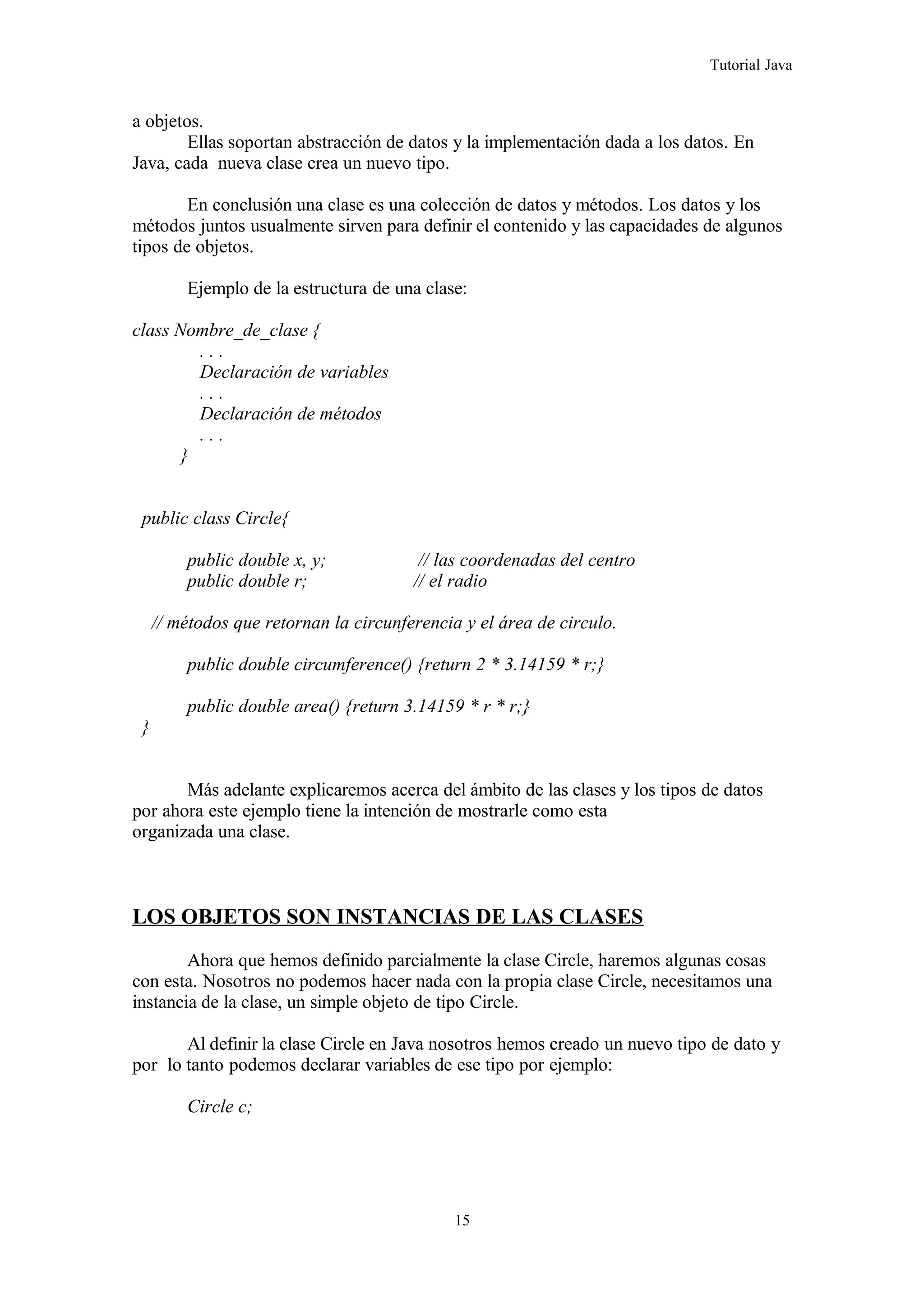Tutorial Java
a objetos.
Ellas soportan abstracción de datos y la implementación dada a los datos. En
Java, cada nueva clase crea un nuevo tipo.
En conclusión una clase es una colección de datos y métodos. Los datos y los
métodos juntos usualmente sirven para definir el contenido y las capacidades de algunos
tipos de objetos.
Ejemplo de la estructura de una clase:
class Nombre_de_clase {
. . .
Declaración de variables
. . .
Declaración de métodos
. . .
}
public class Circle{
public double x, y; // las coordenadas del centro
public double r; // el radio
// métodos que retornan la circunferencia y el área de circulo.
public double circumference() {return 2 * 3.14159 * r;}
public double area() {return 3.14159 * r * r;}
}
Más adelante explicaremos acerca del ámbito de las clases y los tipos de datos
por ahora este ejemplo tiene la intención de mostrarle como esta
organizada una clase.
LOS OBJETOS SON INSTANCIAS DE LAS CLASES
Ahora que hemos definido parcialmente la clase Circle, haremos algunas cosas
con esta. Nosotros no podemos hacer nada con la propia clase Circle, necesitamos una
instancia de la clase, un simple objeto de tipo Circle.
Al definir la clase Circle en Java nosotros hemos creado un nuevo tipo de dato y
por lo tanto podemos declarar variables de ese tipo por ejemplo:
Circle c;
15
 