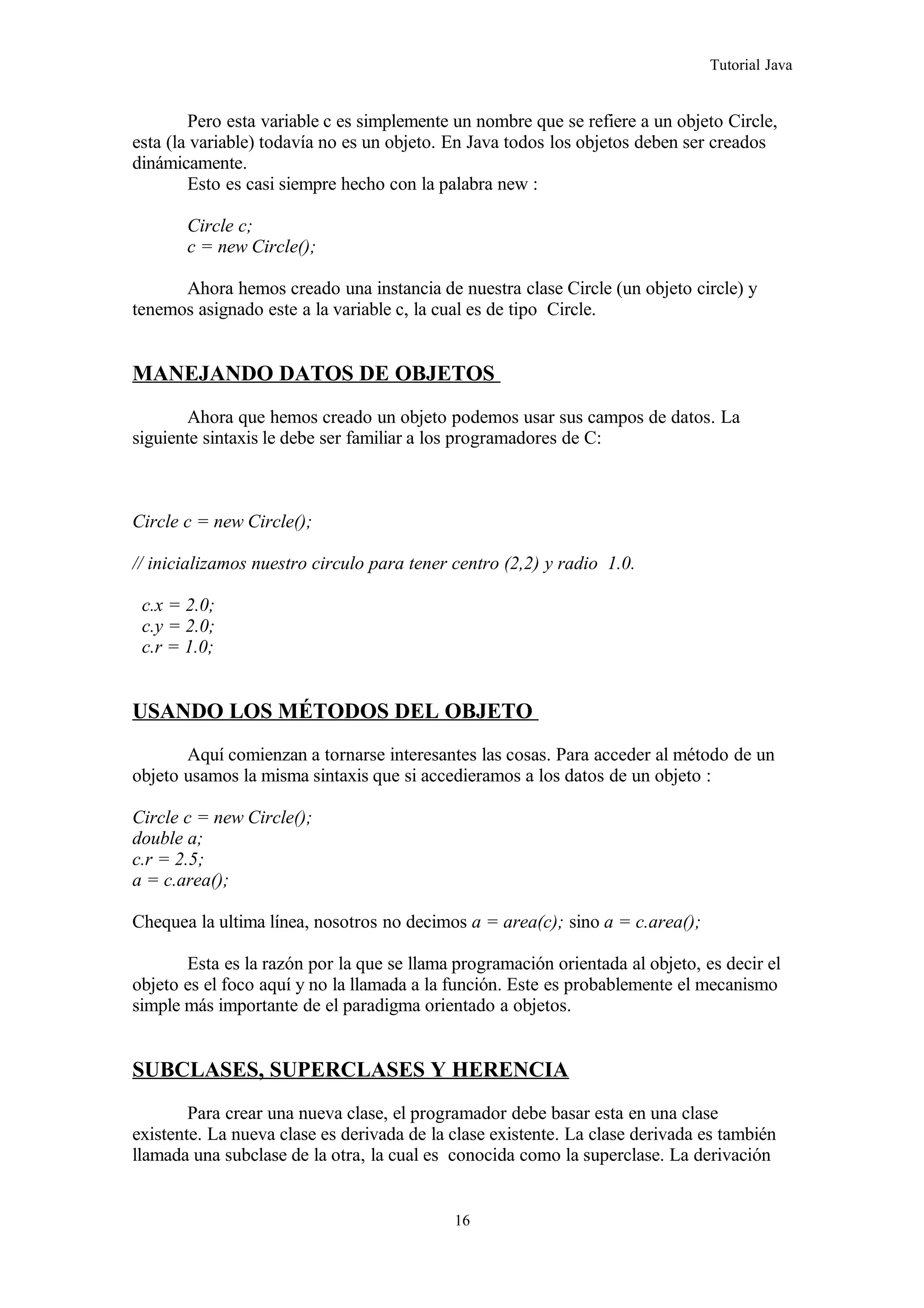 Tutorial Java
Pero esta variable c es simplemente un nombre que se refiere a un objeto Circle,
esta (la variable) todavía no es un objeto. En Java todos los objetos deben ser creados
dinámicamente.
Esto es casi siempre hecho con la palabra new :
Circle c;
c = new Circle();
Ahora hemos creado una instancia de nuestra clase Circle (un objeto circle) y
tenemos asignado este a la variable c, la cual es de tipo Circle.
MANEJANDO DATOS DE OBJETOS
Ahora que hemos creado un objeto podemos usar sus campos de datos. La
siguiente sintaxis le debe ser familiar a los programadores de C:
Circle c = new Circle();
// inicializamos nuestro circulo para tener centro (2,2) y radio 1.0.
c.x = 2.0;
c.y = 2.0;
c.r = 1.0;
USANDO LOS MÉTODOS DEL OBJETO
Aquí comienzan a tornarse interesantes las cosas. Para acceder al método de un
objeto usamos la misma sintaxis que si accedieramos a los datos de un objeto :
Circle c = new Circle();
double a;
c.r = 2.5;
a = c.area();
Chequea la ultima línea, nosotros no decimos a = area(c); sino a = c.area();
Esta es la razón por la que se llama programación orientada al objeto, es decir el
objeto es el foco aquí y no la llamada a la función. Este es probablemente el mecanismo
simple más importante de el paradigma orientado a objetos.
SUBCLASES, SUPERCLASES Y HERENCIA
Para crear una nueva clase, el programador debe basar esta en una clase
existente. La nueva clase es derivada de la clase existente. La clase derivada es también
llamada una subclase de la otra, la cual es conocida como la superclase. La derivación
16
 