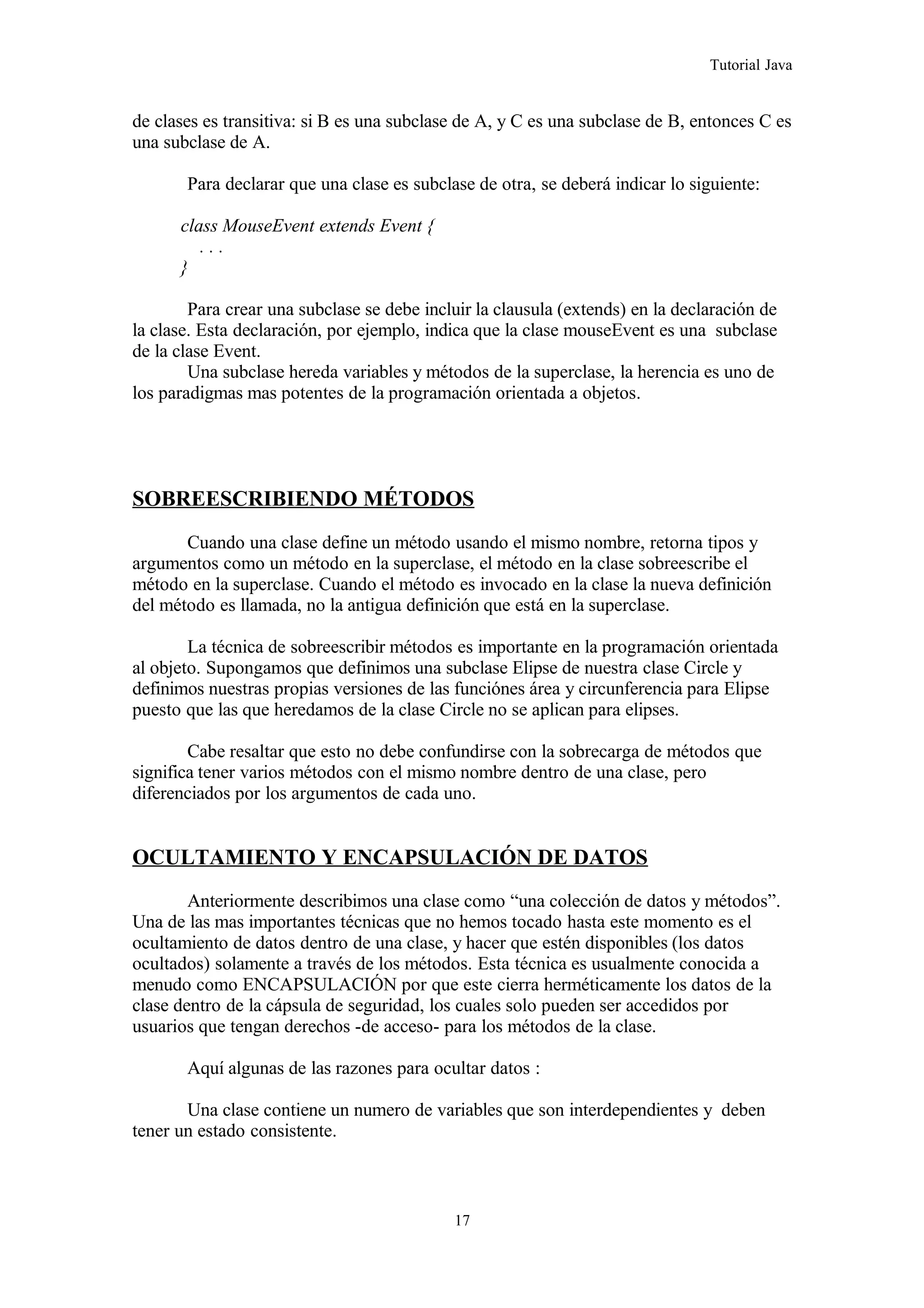 Tutorial Java
de clases es transitiva: si B es una subclase de A, y C es una subclase de B, entonces C es
una subclase de A.
Para declarar que una clase es subclase de otra, se deberá indicar lo siguiente:
class MouseEvent extends Event {
. . .
}
Para crear una subclase se debe incluir la clausula (extends) en la declaración de
la clase. Esta declaración, por ejemplo, indica que la clase mouseEvent es una subclase
de la clase Event.
Una subclase hereda variables y métodos de la superclase, la herencia es uno de
los paradigmas mas potentes de la programación orientada a objetos.
SOBREESCRIBIENDO MÉTODOS
Cuando una clase define un método usando el mismo nombre, retorna tipos y
argumentos como un método en la superclase, el método en la clase sobreescribe el
método en la superclase. Cuando el método es invocado en la clase la nueva definición
del método es llamada, no la antigua definición que está en la superclase.
La técnica de sobreescribir métodos es importante en la programación orientada
al objeto. Supongamos que definimos una subclase Elipse de nuestra clase Circle y
definimos nuestras propias versiones de las funciónes área y circunferencia para Elipse
puesto que las que heredamos de la clase Circle no se aplican para elipses.
Cabe resaltar que esto no debe confundirse con la sobrecarga de métodos que
significa tener varios métodos con el mismo nombre dentro de una clase, pero
diferenciados por los argumentos de cada uno.
OCULTAMIENTO Y ENCAPSULACIÓN DE DATOS
Anteriormente describimos una clase como “una colección de datos y métodos”.
Una de las mas importantes técnicas que no hemos tocado hasta este momento es el
ocultamiento de datos dentro de una clase, y hacer que estén disponibles (los datos
ocultados) solamente a través de los métodos. Esta técnica es usualmente conocida a
menudo como ENCAPSULACIÓN por que este cierra herméticamente los datos de la
clase dentro de la cápsula de seguridad, los cuales solo pueden ser accedidos por
usuarios que tengan derechos -de acceso- para los métodos de la clase.
Aquí algunas de las razones para ocultar datos :
Una clase contiene un numero de variables que son interdependientes y deben
tener un estado consistente.
17
 