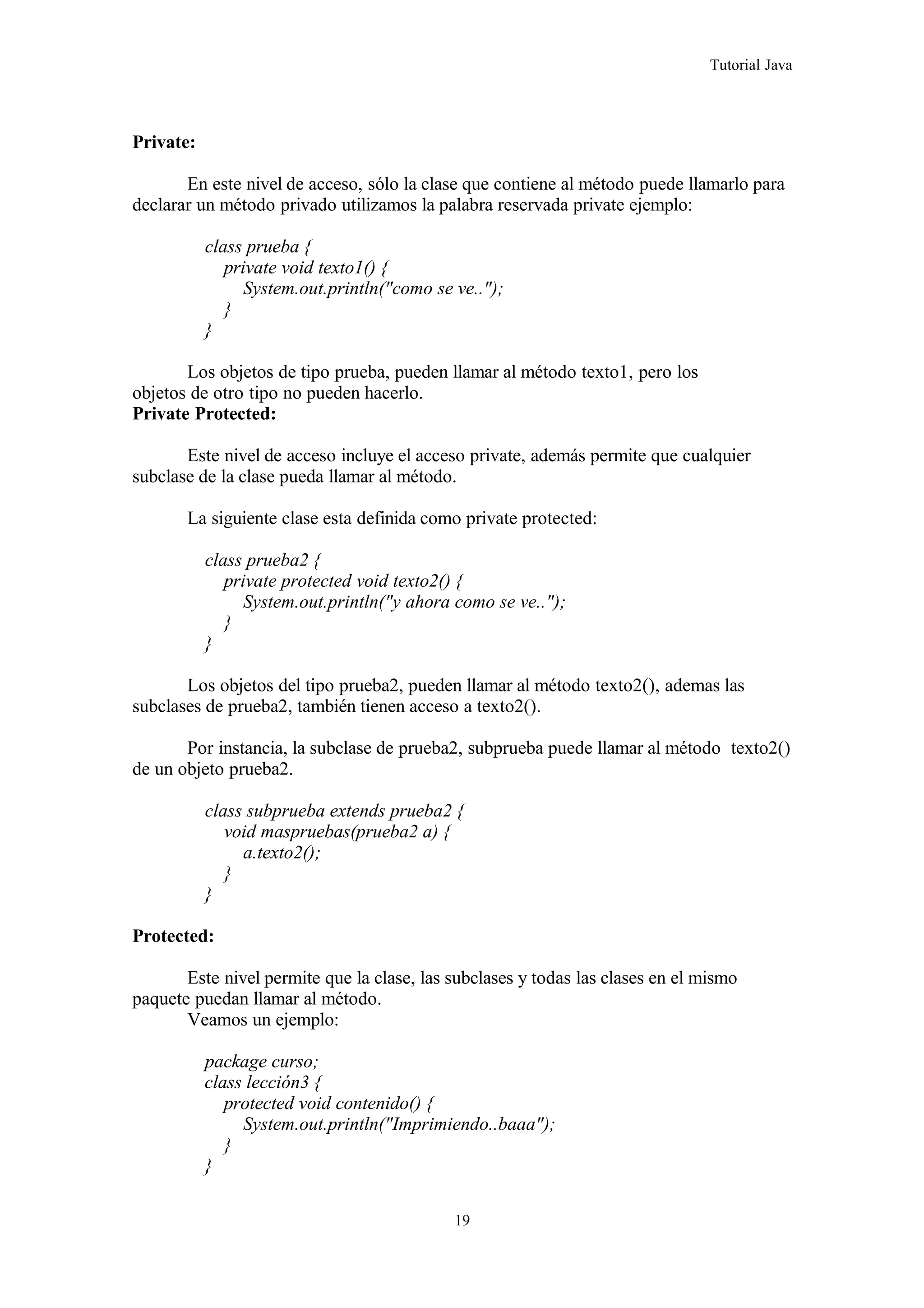 Tutorial Java
Private:
En este nivel de acceso, sólo la clase que contiene al método puede llamarlo para
declarar un método privado utilizamos la palabra reservada private ejemplo:
class prueba {
private void texto1() {
System.out.println("como se ve..");
}
}
Los objetos de tipo prueba, pueden llamar al método texto1, pero los
objetos de otro tipo no pueden hacerlo.
Private Protected:
Este nivel de acceso incluye el acceso private, además permite que cualquier
subclase de la clase pueda llamar al método.
La siguiente clase esta definida como private protected:
class prueba2 {
private protected void texto2() {
System.out.println("y ahora como se ve..");
}
}
Los objetos del tipo prueba2, pueden llamar al método texto2(), ademas las
subclases de prueba2, también tienen acceso a texto2().
Por instancia, la subclase de prueba2, subprueba puede llamar al método texto2()
de un objeto prueba2.
class subprueba extends prueba2 {
void maspruebas(prueba2 a) {
a.texto2();
}
}
Protected:
Este nivel permite que la clase, las subclases y todas las clases en el mismo
paquete puedan llamar al método.
Veamos un ejemplo:
package curso;
class lección3 {
protected void contenido() {
System.out.println("Imprimiendo..baaa");
}
}
19
 