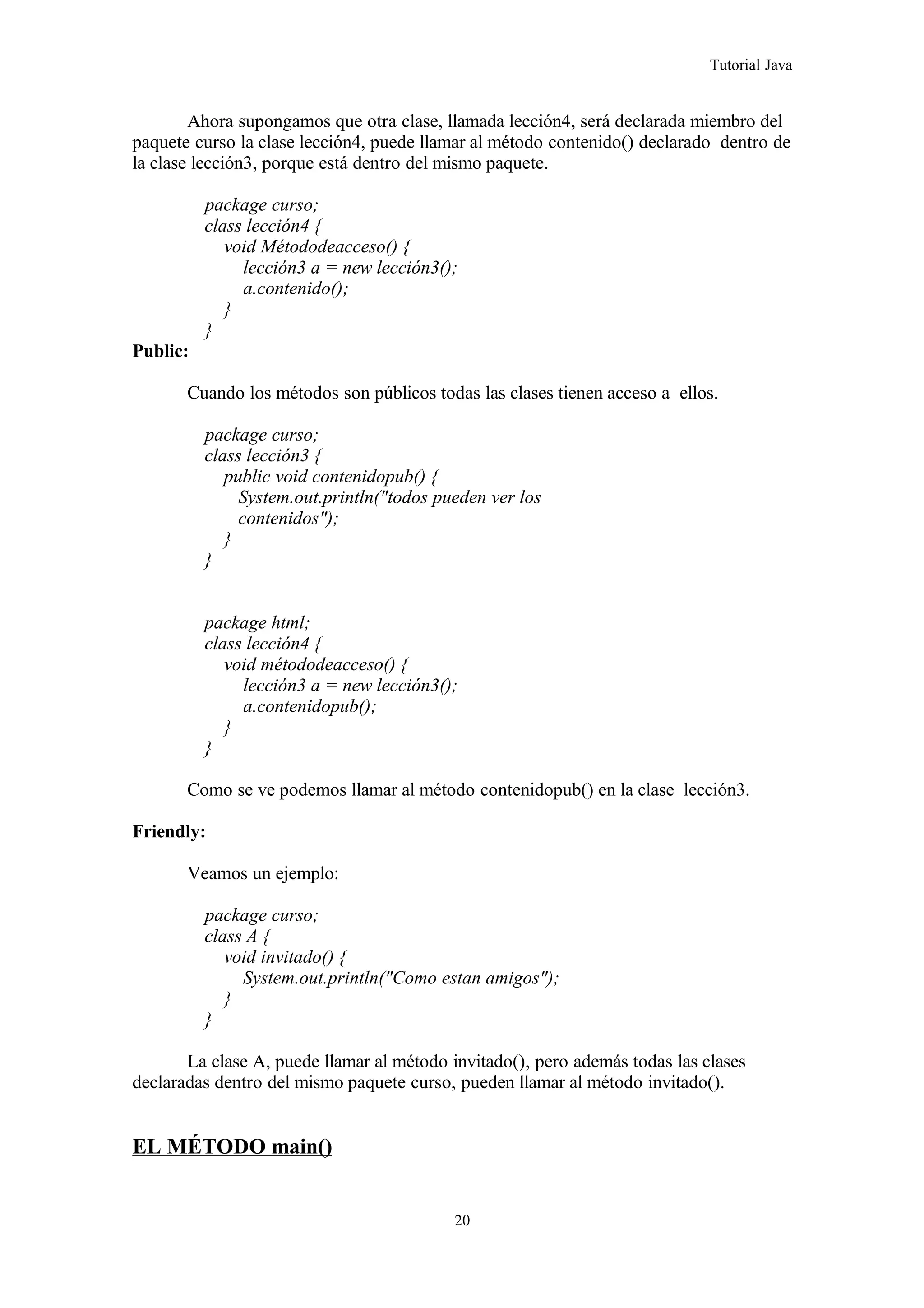 Tutorial Java
Ahora supongamos que otra clase, llamada lección4, será declarada miembro del
paquete curso la clase lección4, puede llamar al método contenido() declarado dentro de
la clase lección3, porque está dentro del mismo paquete.
package curso;
class lección4 {
void Métododeacceso() {
lección3 a = new lección3();
a.contenido();
}
}
Public:
Cuando los métodos son públicos todas las clases tienen acceso a ellos.
package curso;
class lección3 {
public void contenidopub() {
System.out.println("todos pueden ver los
contenidos");
}
}
package html;
class lección4 {
void métododeacceso() {
lección3 a = new lección3();
a.contenidopub();
}
}
Como se ve podemos llamar al método contenidopub() en la clase lección3.
Friendly:
Veamos un ejemplo:
package curso;
class A {
void invitado() {
System.out.println("Como estan amigos");
}
}
La clase A, puede llamar al método invitado(), pero además todas las clases
declaradas dentro del mismo paquete curso, pueden llamar al método invitado().
EL MÉTODO main()
20
 
