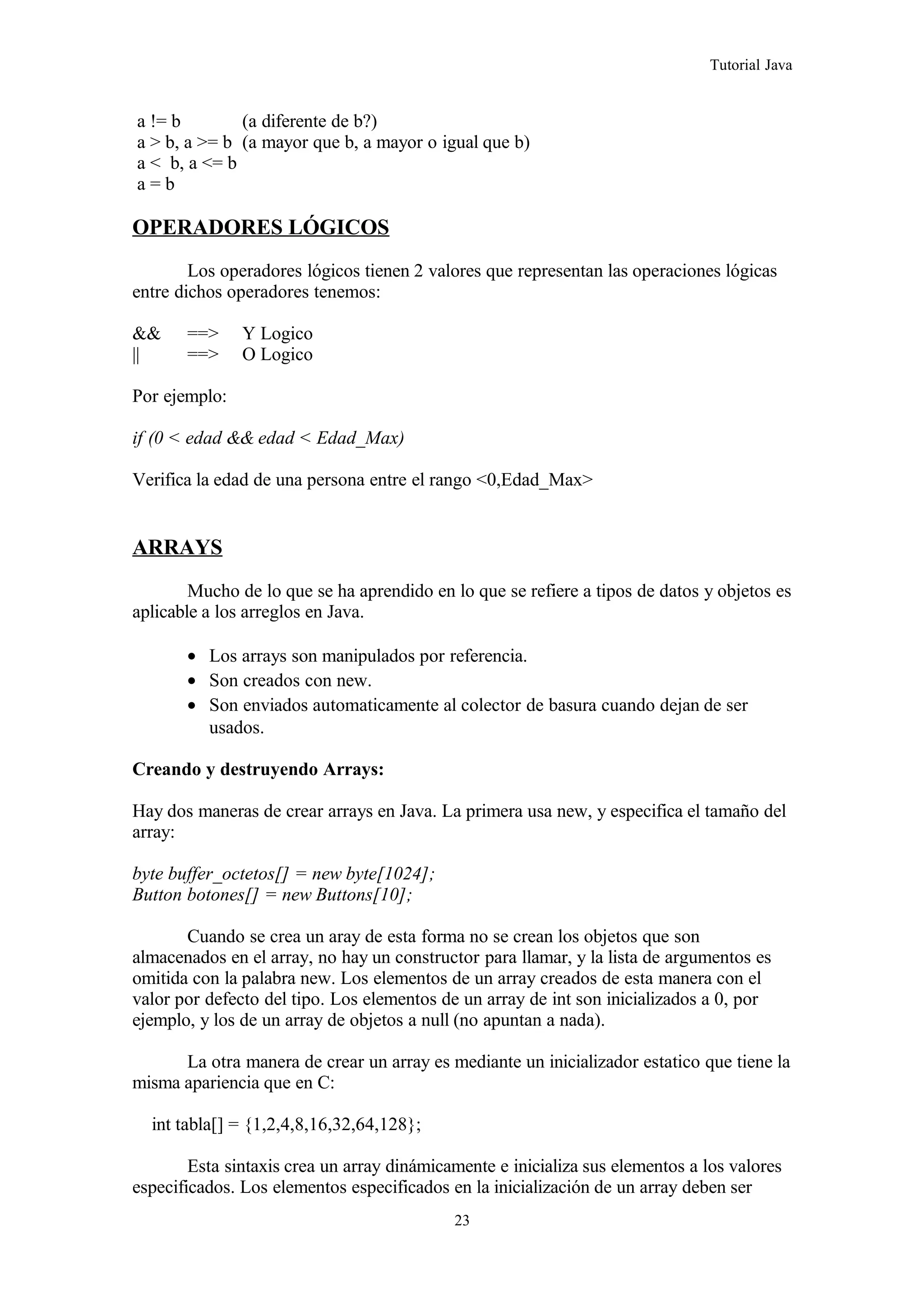 Tutorial Java
a != b (a diferente de b?)
a > b, a >= b (a mayor que b, a mayor o igual que b)
a < b, a <= b
a = b
OPERADORES LÓGICOS
Los operadores lógicos tienen 2 valores que representan las operaciones lógicas
entre dichos operadores tenemos:
&& ==> Y Logico
|| ==> O Logico
Por ejemplo:
if (0 < edad && edad < Edad_Max)
Verifica la edad de una persona entre el rango <0,Edad_Max>
ARRAYS
Mucho de lo que se ha aprendido en lo que se refiere a tipos de datos y objetos es
aplicable a los arreglos en Java.
• Los arrays son manipulados por referencia.
• Son creados con new.
• Son enviados automaticamente al colector de basura cuando dejan de ser
usados.
Creando y destruyendo Arrays:
Hay dos maneras de crear arrays en Java. La primera usa new, y especifica el tamaño del
array:
byte buffer_octetos[] = new byte[1024];
Button botones[] = new Buttons[10];
Cuando se crea un aray de esta forma no se crean los objetos que son
almacenados en el array, no hay un constructor para llamar, y la lista de argumentos es
omitida con la palabra new. Los elementos de un array creados de esta manera con el
valor por defecto del tipo. Los elementos de un array de int son inicializados a 0, por
ejemplo, y los de un array de objetos a null (no apuntan a nada).
La otra manera de crear un array es mediante un inicializador estatico que tiene la
misma apariencia que en C:
int tabla[] = {1,2,4,8,16,32,64,128};
Esta sintaxis crea un array dinámicamente e inicializa sus elementos a los valores
especificados. Los elementos especificados en la inicialización de un array deben ser
23
 