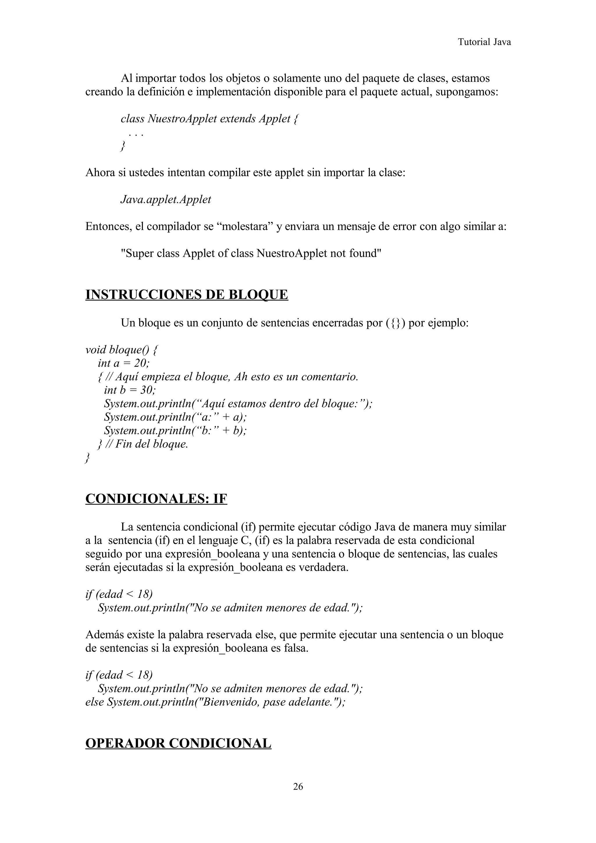 Tutorial Java
Al importar todos los objetos o solamente uno del paquete de clases, estamos
creando la definición e implementación disponible para el paquete actual, supongamos:
class NuestroApplet extends Applet {
. . .
}
Ahora si ustedes intentan compilar este applet sin importar la clase:
Java.applet.Applet
Entonces, el compilador se “molestara” y enviara un mensaje de error con algo similar a:
"Super class Applet of class NuestroApplet not found"
INSTRUCCIONES DE BLOQUE
Un bloque es un conjunto de sentencias encerradas por ({}) por ejemplo:
void bloque() {
int a = 20;
{ // Aquí empieza el bloque, Ah esto es un comentario.
int b = 30;
System.out.println(“Aquí estamos dentro del bloque:”);
System.out.println(“a:” + a);
System.out.println(“b:” + b);
} // Fin del bloque.
}
CONDICIONALES: IF
La sentencia condicional (if) permite ejecutar código Java de manera muy similar
a la sentencia (if) en el lenguaje C, (if) es la palabra reservada de esta condicional
seguido por una expresión_booleana y una sentencia o bloque de sentencias, las cuales
serán ejecutadas si la expresión_booleana es verdadera.
if (edad < 18)
System.out.println("No se admiten menores de edad.");
Además existe la palabra reservada else, que permite ejecutar una sentencia o un bloque
de sentencias si la expresión_booleana es falsa.
if (edad < 18)
System.out.println("No se admiten menores de edad.");
else System.out.println("Bienvenido, pase adelante.");
OPERADOR CONDICIONAL
26
 