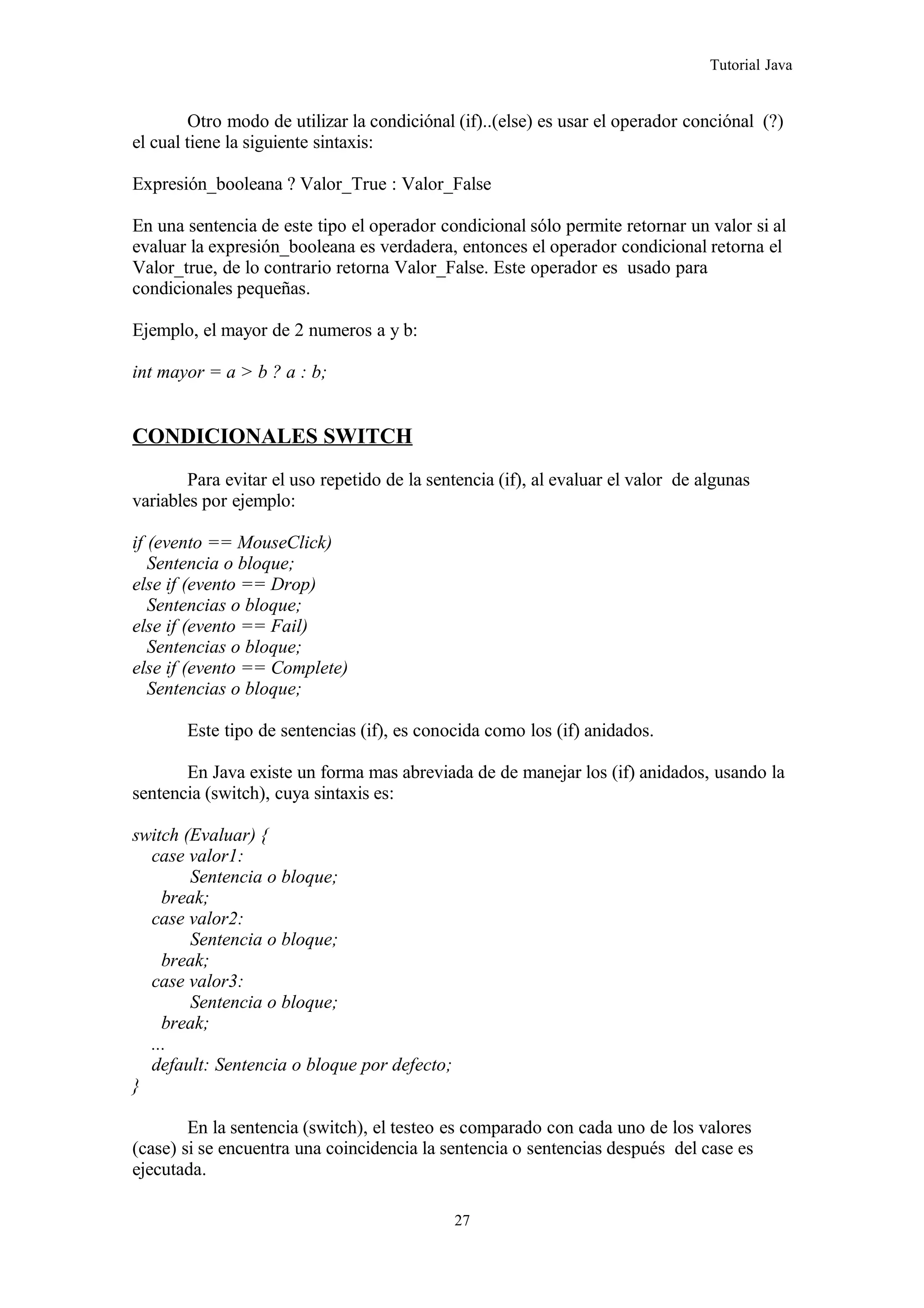 Tutorial Java
Otro modo de utilizar la condiciónal (if)..(else) es usar el operador conciónal (?)
el cual tiene la siguiente sintaxis:
Expresión_booleana ? Valor_True : Valor_False
En una sentencia de este tipo el operador condicional sólo permite retornar un valor si al
evaluar la expresión_booleana es verdadera, entonces el operador condicional retorna el
Valor_true, de lo contrario retorna Valor_False. Este operador es usado para
condicionales pequeñas.
Ejemplo, el mayor de 2 numeros a y b:
int mayor = a > b ? a : b;
CONDICIONALES SWITCH
Para evitar el uso repetido de la sentencia (if), al evaluar el valor de algunas
variables por ejemplo:
if (evento == MouseClick)
Sentencia o bloque;
else if (evento == Drop)
Sentencias o bloque;
else if (evento == Fail)
Sentencias o bloque;
else if (evento == Complete)
Sentencias o bloque;
Este tipo de sentencias (if), es conocida como los (if) anidados.
En Java existe un forma mas abreviada de de manejar los (if) anidados, usando la
sentencia (switch), cuya sintaxis es:
switch (Evaluar) {
case valor1:
Sentencia o bloque;
break;
case valor2:
Sentencia o bloque;
break;
case valor3:
Sentencia o bloque;
break;
...
default: Sentencia o bloque por defecto;
}
En la sentencia (switch), el testeo es comparado con cada uno de los valores
(case) si se encuentra una coincidencia la sentencia o sentencias después del case es
ejecutada.
27
 