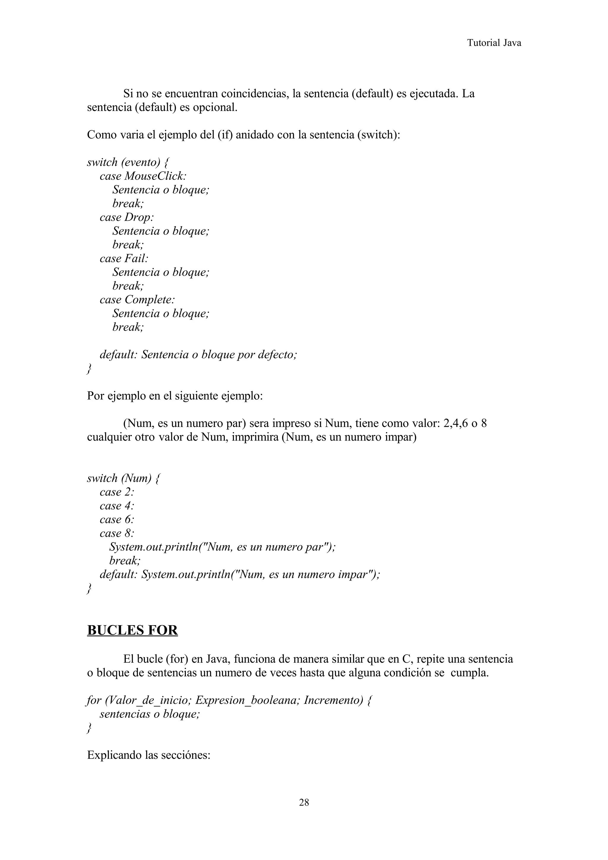 Tutorial Java
Si no se encuentran coincidencias, la sentencia (default) es ejecutada. La
sentencia (default) es opcional.
Como varia el ejemplo del (if) anidado con la sentencia (switch):
switch (evento) {
case MouseClick:
Sentencia o bloque;
break;
case Drop:
Sentencia o bloque;
break;
case Fail:
Sentencia o bloque;
break;
case Complete:
Sentencia o bloque;
break;
default: Sentencia o bloque por defecto;
}
Por ejemplo en el siguiente ejemplo:
(Num, es un numero par) sera impreso si Num, tiene como valor: 2,4,6 o 8
cualquier otro valor de Num, imprimira (Num, es un numero impar)
switch (Num) {
case 2:
case 4:
case 6:
case 8:
System.out.println("Num, es un numero par");
break;
default: System.out.println("Num, es un numero impar");
}
BUCLES FOR
El bucle (for) en Java, funciona de manera similar que en C, repite una sentencia
o bloque de sentencias un numero de veces hasta que alguna condición se cumpla.
for (Valor_de_inicio; Expresion_booleana; Incremento) {
sentencias o bloque;
}
Explicando las secciónes:
28
 