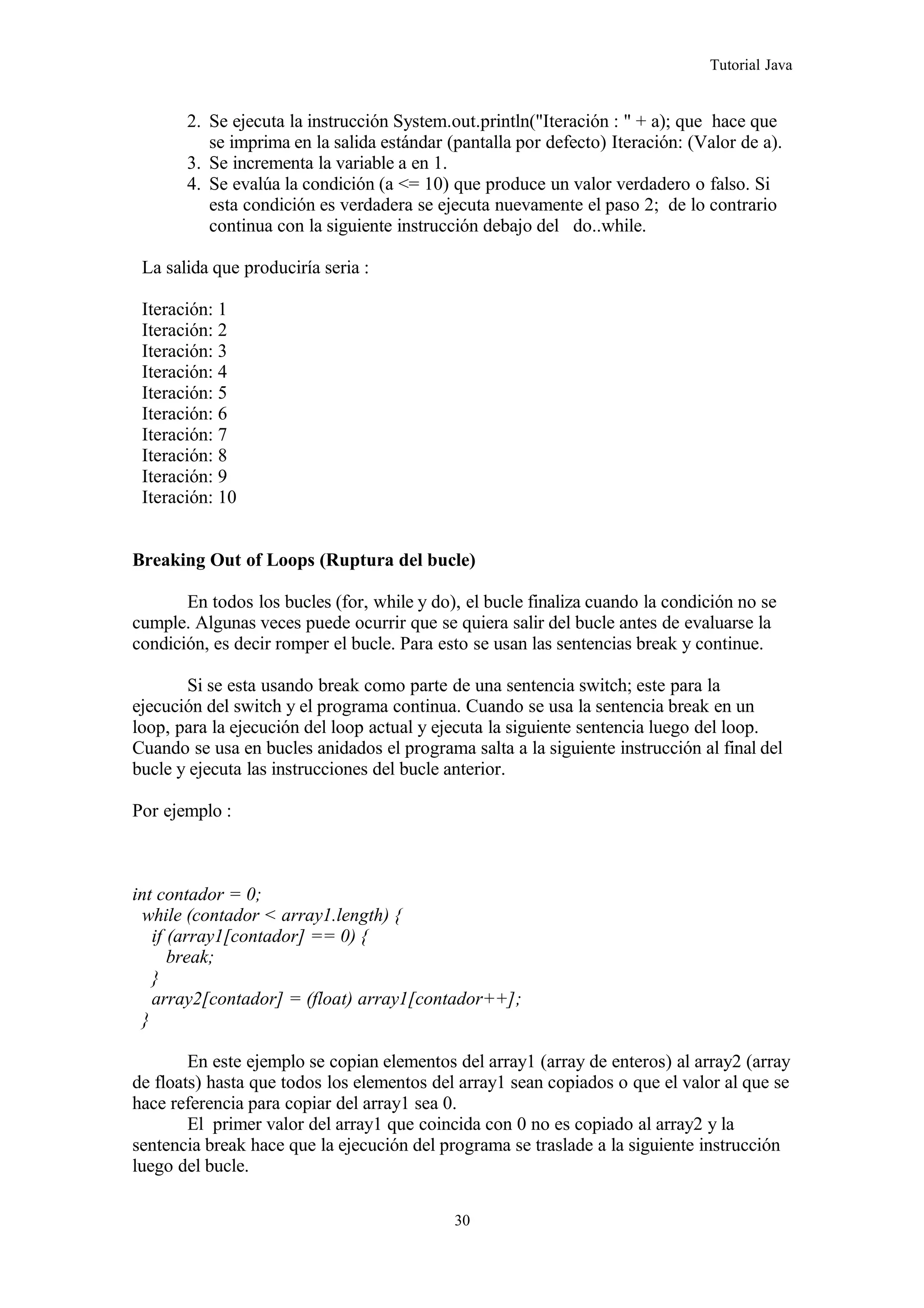 Tutorial Java
2. Se ejecuta la instrucción System.out.println("Iteración : " + a); que hace que
se imprima en la salida estándar (pantalla por defecto) Iteración: (Valor de a).
3. Se incrementa la variable a en 1.
4. Se evalúa la condición (a <= 10) que produce un valor verdadero o falso. Si
esta condición es verdadera se ejecuta nuevamente el paso 2; de lo contrario
continua con la siguiente instrucción debajo del do..while.
La salida que produciría seria :
Iteración: 1
Iteración: 2
Iteración: 3
Iteración: 4
Iteración: 5
Iteración: 6
Iteración: 7
Iteración: 8
Iteración: 9
Iteración: 10
Breaking Out of Loops (Ruptura del bucle)
En todos los bucles (for, while y do), el bucle finaliza cuando la condición no se
cumple. Algunas veces puede ocurrir que se quiera salir del bucle antes de evaluarse la
condición, es decir romper el bucle. Para esto se usan las sentencias break y continue.
Si se esta usando break como parte de una sentencia switch; este para la
ejecución del switch y el programa continua. Cuando se usa la sentencia break en un
loop, para la ejecución del loop actual y ejecuta la siguiente sentencia luego del loop.
Cuando se usa en bucles anidados el programa salta a la siguiente instrucción al final del
bucle y ejecuta las instrucciones del bucle anterior.
Por ejemplo :
int contador = 0;
while (contador < array1.length) {
if (array1[contador] == 0) {
break;
}
array2[contador] = (float) array1[contador++];
}
En este ejemplo se copian elementos del array1 (array de enteros) al array2 (array
de floats) hasta que todos los elementos del array1 sean copiados o que el valor al que se
hace referencia para copiar del array1 sea 0.
El primer valor del array1 que coincida con 0 no es copiado al array2 y la
sentencia break hace que la ejecución del programa se traslade a la siguiente instrucción
luego del bucle.
30
 