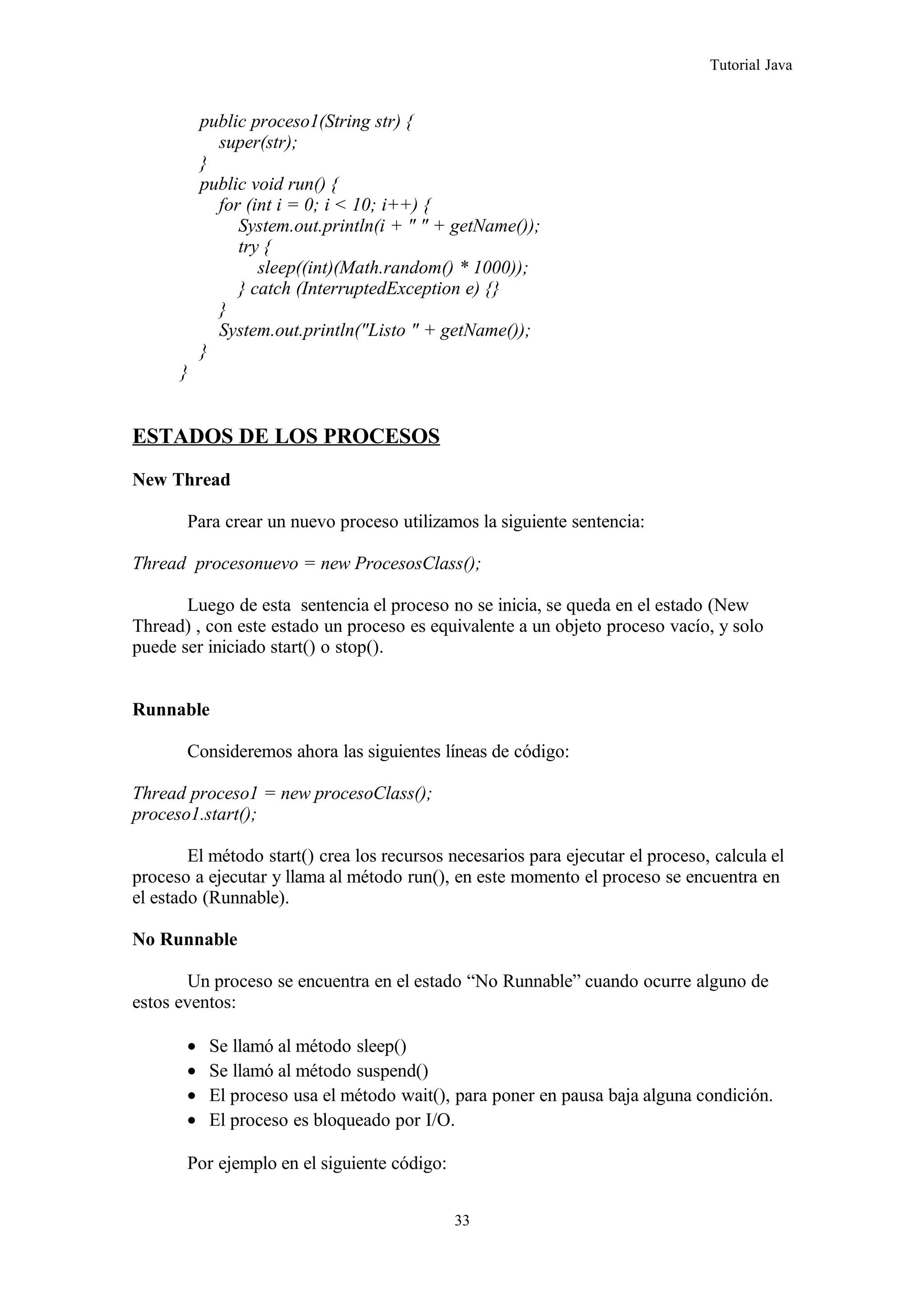 Tutorial Java
public proceso1(String str) {
super(str);
}
public void run() {
for (int i = 0; i < 10; i++) {
System.out.println(i + " " + getName());
try {
sleep((int)(Math.random() * 1000));
} catch (InterruptedException e) {}
}
System.out.println("Listo " + getName());
}
}
ESTADOS DE LOS PROCESOS
New Thread
Para crear un nuevo proceso utilizamos la siguiente sentencia:
Thread procesonuevo = new ProcesosClass();
Luego de esta sentencia el proceso no se inicia, se queda en el estado (New
Thread) , con este estado un proceso es equivalente a un objeto proceso vacío, y solo
puede ser iniciado start() o stop().
Runnable
Consideremos ahora las siguientes líneas de código:
Thread proceso1 = new procesoClass();
proceso1.start();
El método start() crea los recursos necesarios para ejecutar el proceso, calcula el
proceso a ejecutar y llama al método run(), en este momento el proceso se encuentra en
el estado (Runnable).
No Runnable
Un proceso se encuentra en el estado “No Runnable” cuando ocurre alguno de
estos eventos:
• Se llamó al método sleep()
• Se llamó al método suspend()
• El proceso usa el método wait(), para poner en pausa baja alguna condición.
• El proceso es bloqueado por I/O.
Por ejemplo en el siguiente código:
33
 