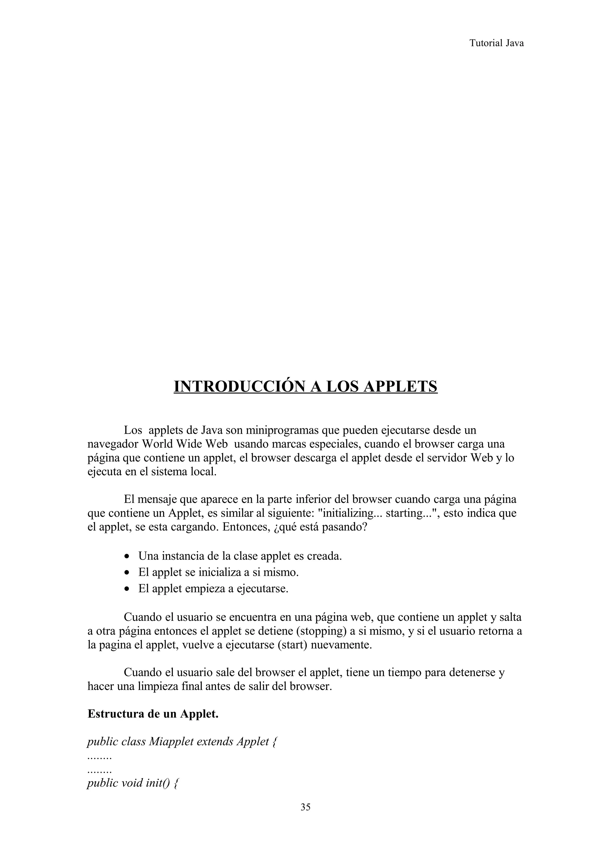 Tutorial Java
INTRODUCCIÓN A LOS APPLETS
Los applets de Java son miniprogramas que pueden ejecutarse desde un
navegador World Wide Web usando marcas especiales, cuando el browser carga una
página que contiene un applet, el browser descarga el applet desde el servidor Web y lo
ejecuta en el sistema local.
El mensaje que aparece en la parte inferior del browser cuando carga una página
que contiene un Applet, es similar al siguiente: "initializing... starting...", esto indica que
el applet, se esta cargando. Entonces, ¿qué está pasando?
• Una instancia de la clase applet es creada.
• El applet se inicializa a si mismo.
• El applet empieza a ejecutarse.
Cuando el usuario se encuentra en una página web, que contiene un applet y salta
a otra página entonces el applet se detiene (stopping) a si mismo, y si el usuario retorna a
la pagina el applet, vuelve a ejecutarse (start) nuevamente.
Cuando el usuario sale del browser el applet, tiene un tiempo para detenerse y
hacer una limpieza final antes de salir del browser.
Estructura de un Applet.
public class Miapplet extends Applet {
........
........
public void init() {
35
 