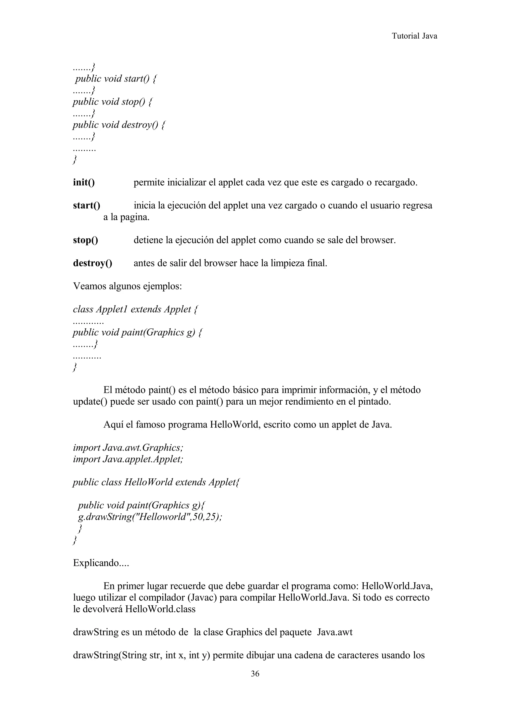 Tutorial Java
.......}
public void start() {
.......}
public void stop() {
.......}
public void destroy() {
.......}
.........
}
init() permite inicializar el applet cada vez que este es cargado o recargado.
start() inicia la ejecución del applet una vez cargado o cuando el usuario regresa
a la pagina.
stop() detiene la ejecución del applet como cuando se sale del browser.
destroy() antes de salir del browser hace la limpieza final.
Veamos algunos ejemplos:
class Applet1 extends Applet {
............
public void paint(Graphics g) {
........}
...........
}
El método paint() es el método básico para imprimir información, y el método
update() puede ser usado con paint() para un mejor rendimiento en el pintado.
Aquí el famoso programa HelloWorld, escrito como un applet de Java.
import Java.awt.Graphics;
import Java.applet.Applet;
public class HelloWorld extends Applet{
public void paint(Graphics g){
g.drawString("Helloworld",50,25);
}
}
Explicando....
En primer lugar recuerde que debe guardar el programa como: HelloWorld.Java,
luego utilizar el compilador (Javac) para compilar HelloWorld.Java. Si todo es correcto
le devolverá HelloWorld.class
drawString es un método de la clase Graphics del paquete Java.awt
drawString(String str, int x, int y) permite dibujar una cadena de caracteres usando los
36
 