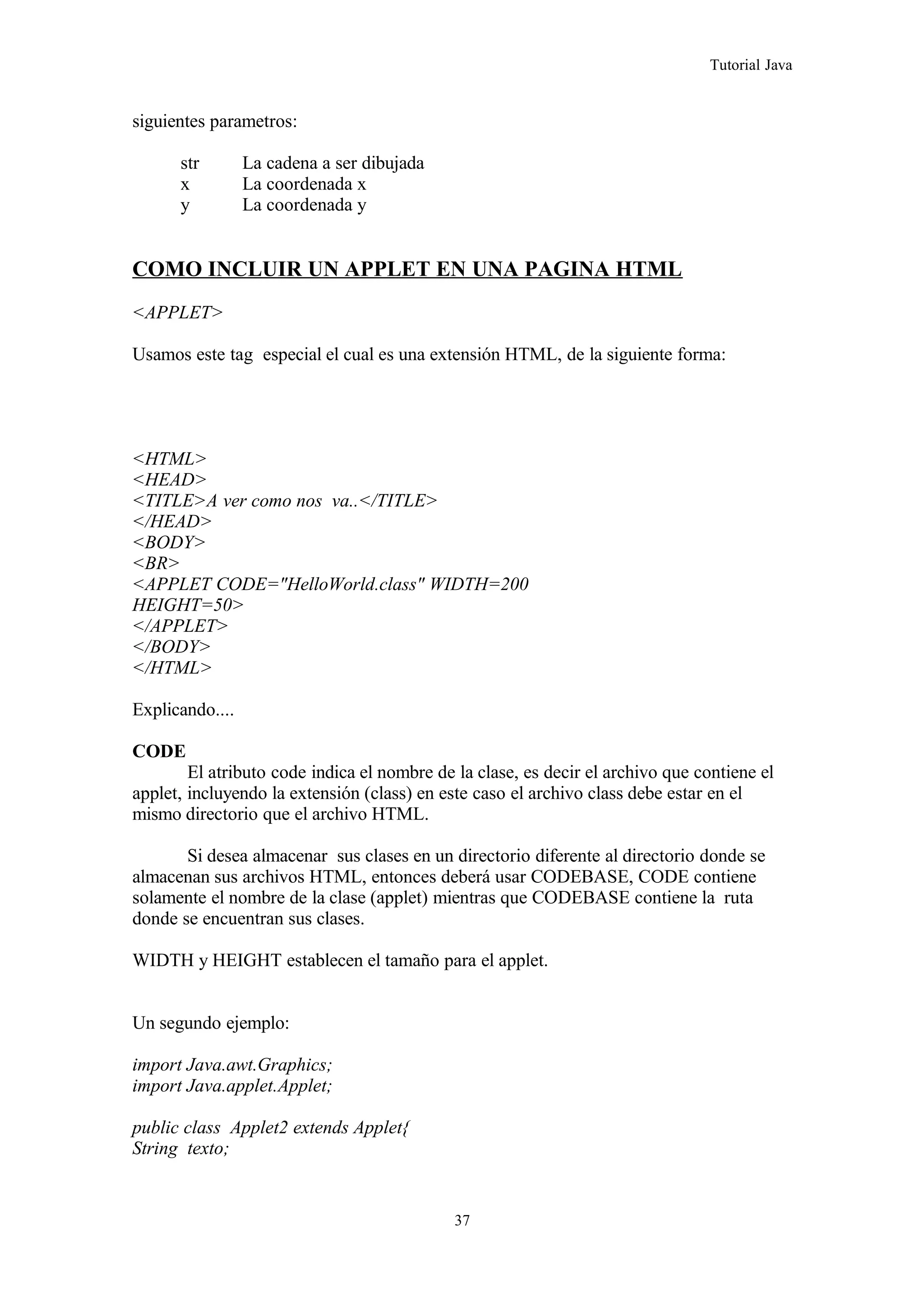 Tutorial Java
siguientes parametros:
str La cadena a ser dibujada
x La coordenada x
y La coordenada y
COMO INCLUIR UN APPLET EN UNA PAGINA HTML
<APPLET>
Usamos este tag especial el cual es una extensión HTML, de la siguiente forma:
<HTML>
<HEAD>
<TITLE>A ver como nos va..</TITLE>
</HEAD>
<BODY>
<BR>
<APPLET CODE="HelloWorld.class" WIDTH=200
HEIGHT=50>
</APPLET>
</BODY>
</HTML>
Explicando....
CODE
El atributo code indica el nombre de la clase, es decir el archivo que contiene el
applet, incluyendo la extensión (class) en este caso el archivo class debe estar en el
mismo directorio que el archivo HTML.
Si desea almacenar sus clases en un directorio diferente al directorio donde se
almacenan sus archivos HTML, entonces deberá usar CODEBASE, CODE contiene
solamente el nombre de la clase (applet) mientras que CODEBASE contiene la ruta
donde se encuentran sus clases.
WIDTH y HEIGHT establecen el tamaño para el applet.
Un segundo ejemplo:
import Java.awt.Graphics;
import Java.applet.Applet;
public class Applet2 extends Applet{
String texto;
37
 
