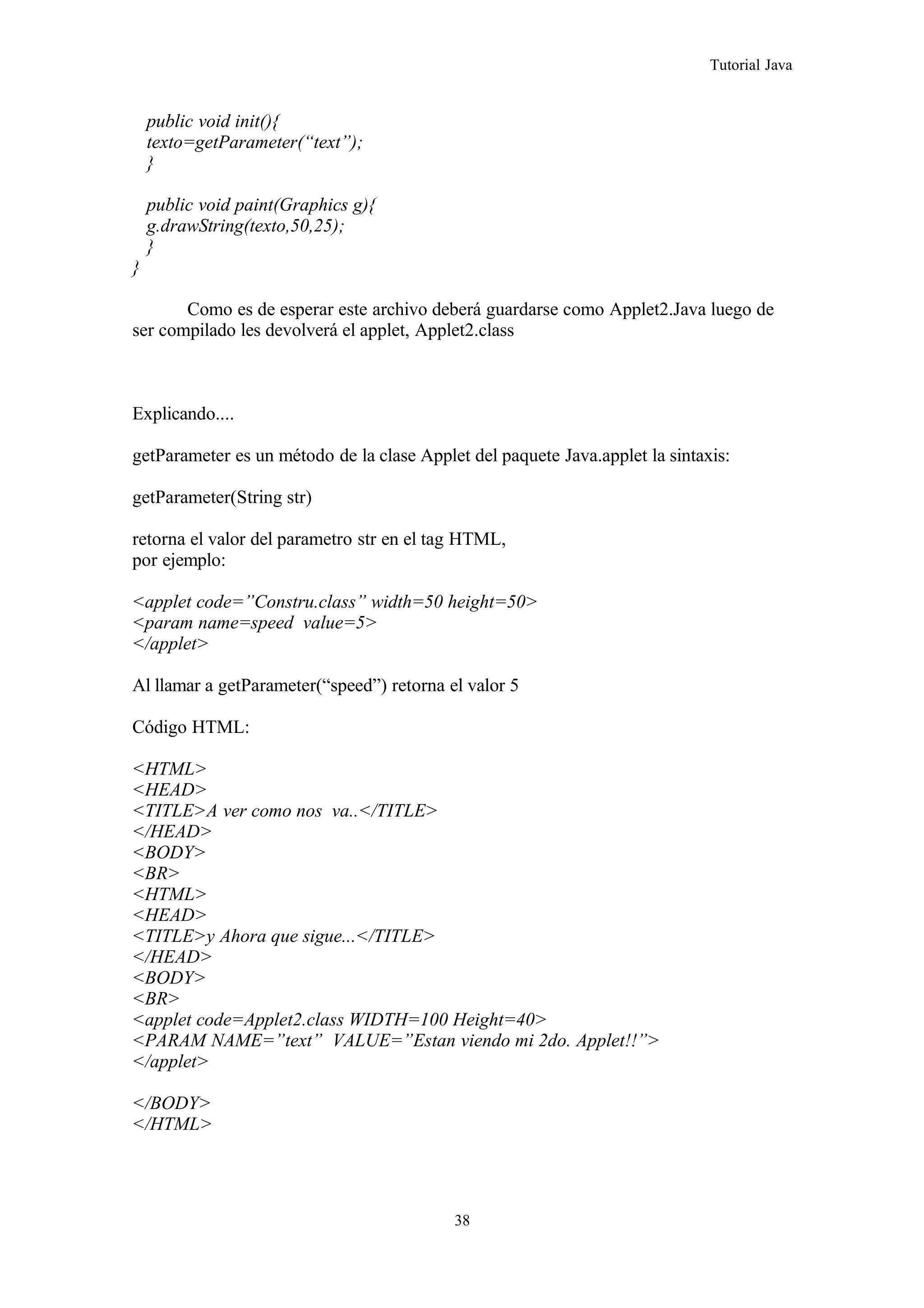 Tutorial Java
public void init(){
texto=getParameter(“text”);
}
public void paint(Graphics g){
g.drawString(texto,50,25);
}
}
Como es de esperar este archivo deberá guardarse como Applet2.Java luego de
ser compilado les devolverá el applet, Applet2.class
Explicando....
getParameter es un método de la clase Applet del paquete Java.applet la sintaxis:
getParameter(String str)
retorna el valor del parametro str en el tag HTML,
por ejemplo:
<applet code=”Constru.class” width=50 height=50>
<param name=speed value=5>
</applet>
Al llamar a getParameter(“speed”) retorna el valor 5
Código HTML:
<HTML>
<HEAD>
<TITLE>A ver como nos va..</TITLE>
</HEAD>
<BODY>
<BR>
<HTML>
<HEAD>
<TITLE>y Ahora que sigue...</TITLE>
</HEAD>
<BODY>
<BR>
<applet code=Applet2.class WIDTH=100 Height=40>
<PARAM NAME=”text” VALUE=”Estan viendo mi 2do. Applet!!”>
</applet>
</BODY>
</HTML>
38
 