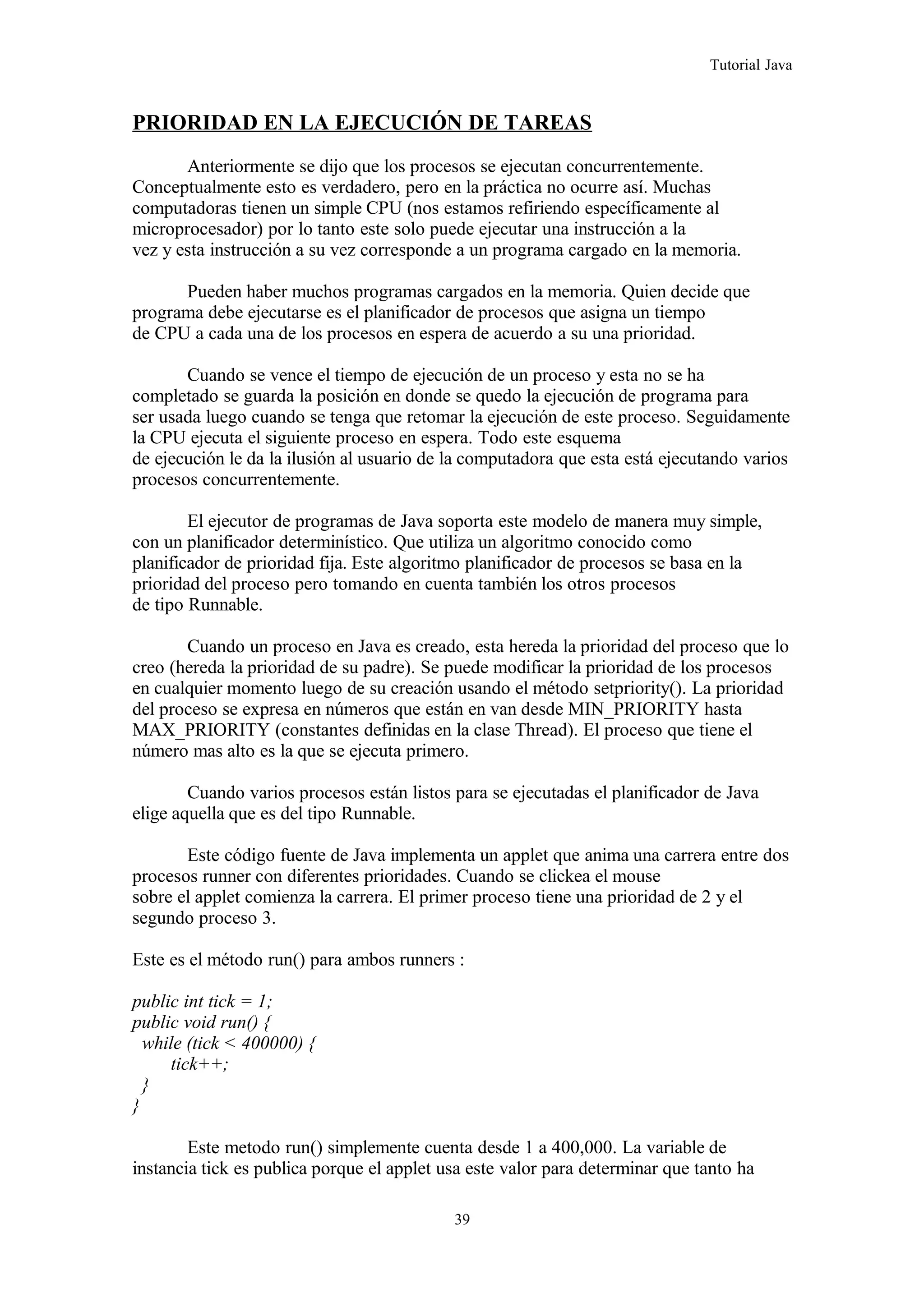 Tutorial Java
PRIORIDAD EN LA EJECUCIÓN DE TAREAS
Anteriormente se dijo que los procesos se ejecutan concurrentemente.
Conceptualmente esto es verdadero, pero en la práctica no ocurre así. Muchas
computadoras tienen un simple CPU (nos estamos refiriendo específicamente al
microprocesador) por lo tanto este solo puede ejecutar una instrucción a la
vez y esta instrucción a su vez corresponde a un programa cargado en la memoria.
Pueden haber muchos programas cargados en la memoria. Quien decide que
programa debe ejecutarse es el planificador de procesos que asigna un tiempo
de CPU a cada una de los procesos en espera de acuerdo a su una prioridad.
Cuando se vence el tiempo de ejecución de un proceso y esta no se ha
completado se guarda la posición en donde se quedo la ejecución de programa para
ser usada luego cuando se tenga que retomar la ejecución de este proceso. Seguidamente
la CPU ejecuta el siguiente proceso en espera. Todo este esquema
de ejecución le da la ilusión al usuario de la computadora que esta está ejecutando varios
procesos concurrentemente.
El ejecutor de programas de Java soporta este modelo de manera muy simple,
con un planificador determinístico. Que utiliza un algoritmo conocido como
planificador de prioridad fija. Este algoritmo planificador de procesos se basa en la
prioridad del proceso pero tomando en cuenta también los otros procesos
de tipo Runnable.
Cuando un proceso en Java es creado, esta hereda la prioridad del proceso que lo
creo (hereda la prioridad de su padre). Se puede modificar la prioridad de los procesos
en cualquier momento luego de su creación usando el método setpriority(). La prioridad
del proceso se expresa en números que están en van desde MIN_PRIORITY hasta
MAX_PRIORITY (constantes definidas en la clase Thread). El proceso que tiene el
número mas alto es la que se ejecuta primero.
Cuando varios procesos están listos para se ejecutadas el planificador de Java
elige aquella que es del tipo Runnable.
Este código fuente de Java implementa un applet que anima una carrera entre dos
procesos runner con diferentes prioridades. Cuando se clickea el mouse
sobre el applet comienza la carrera. El primer proceso tiene una prioridad de 2 y el
segundo proceso 3.
Este es el método run() para ambos runners :
public int tick = 1;
public void run() {
while (tick < 400000) {
tick++;
}
}
Este metodo run() simplemente cuenta desde 1 a 400,000. La variable de
instancia tick es publica porque el applet usa este valor para determinar que tanto ha
39
 