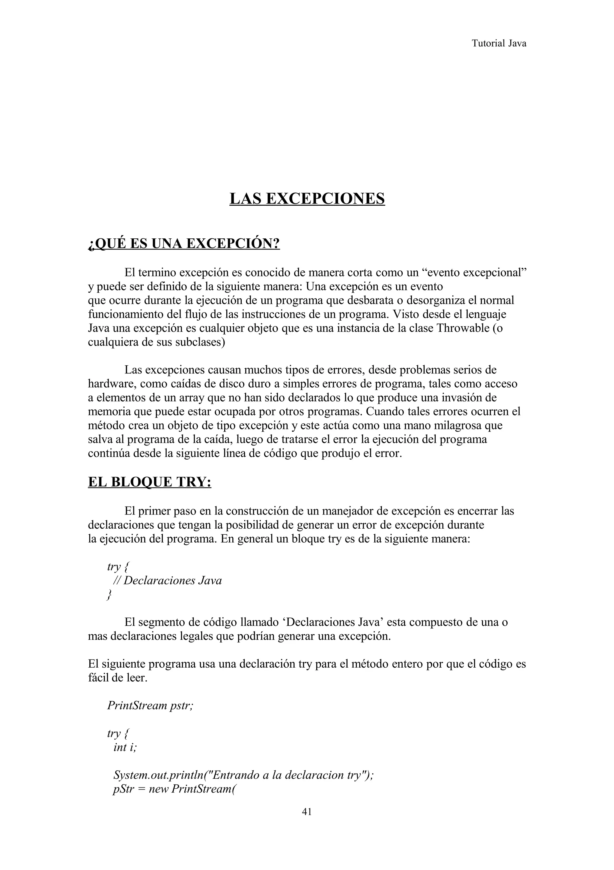 Tutorial Java
LAS EXCEPCIONES
¿QUÉ ES UNA EXCEPCIÓN?
El termino excepción es conocido de manera corta como un “evento excepcional”
y puede ser definido de la siguiente manera: Una excepción es un evento
que ocurre durante la ejecución de un programa que desbarata o desorganiza el normal
funcionamiento del flujo de las instrucciones de un programa. Visto desde el lenguaje
Java una excepción es cualquier objeto que es una instancia de la clase Throwable (o
cualquiera de sus subclases)
Las excepciones causan muchos tipos de errores, desde problemas serios de
hardware, como caídas de disco duro a simples errores de programa, tales como acceso
a elementos de un array que no han sido declarados lo que produce una invasión de
memoria que puede estar ocupada por otros programas. Cuando tales errores ocurren el
método crea un objeto de tipo excepción y este actúa como una mano milagrosa que
salva al programa de la caída, luego de tratarse el error la ejecución del programa
continúa desde la siguiente línea de código que produjo el error.
EL BLOQUE TRY:
El primer paso en la construcción de un manejador de excepción es encerrar las
declaraciones que tengan la posibilidad de generar un error de excepción durante
la ejecución del programa. En general un bloque try es de la siguiente manera:
try {
// Declaraciones Java
}
El segmento de código llamado ‘Declaraciones Java’ esta compuesto de una o
mas declaraciones legales que podrían generar una excepción.
El siguiente programa usa una declaración try para el método entero por que el código es
fácil de leer.
PrintStream pstr;
try {
int i;
System.out.println("Entrando a la declaracion try");
pStr = new PrintStream(
41
 