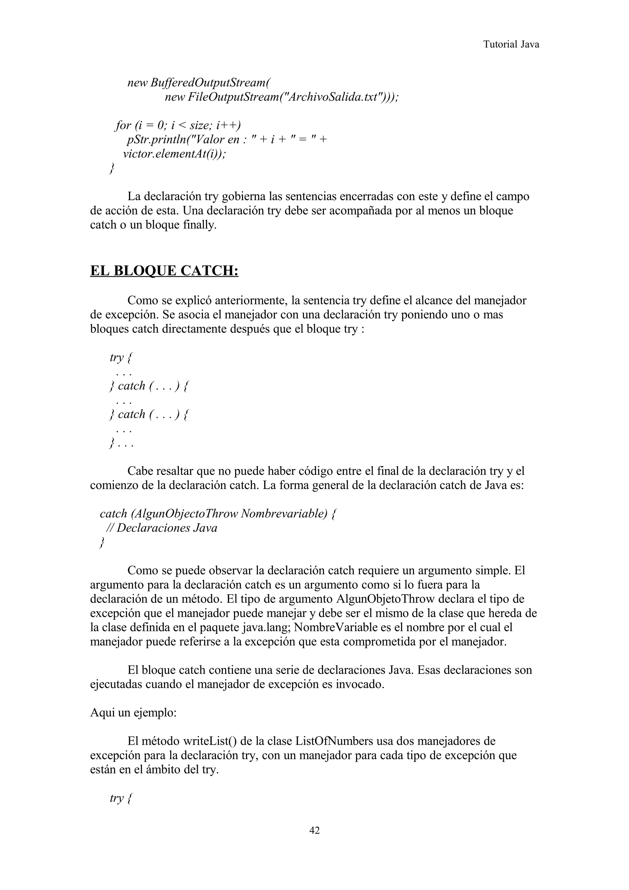 Tutorial Java
new BufferedOutputStream(
new FileOutputStream("ArchivoSalida.txt")));
for (i = 0; i < size; i++)
pStr.println("Valor en : " + i + " = " +
victor.elementAt(i));
}
La declaración try gobierna las sentencias encerradas con este y define el campo
de acción de esta. Una declaración try debe ser acompañada por al menos un bloque
catch o un bloque finally.
EL BLOQUE CATCH:
Como se explicó anteriormente, la sentencia try define el alcance del manejador
de excepción. Se asocia el manejador con una declaración try poniendo uno o mas
bloques catch directamente después que el bloque try :
try {
. . .
} catch ( . . . ) {
. . .
} catch ( . . . ) {
. . .
} . . .
Cabe resaltar que no puede haber código entre el final de la declaración try y el
comienzo de la declaración catch. La forma general de la declaración catch de Java es:
catch (AlgunObjectoThrow Nombrevariable) {
// Declaraciones Java
}
Como se puede observar la declaración catch requiere un argumento simple. El
argumento para la declaración catch es un argumento como si lo fuera para la
declaración de un método. El tipo de argumento AlgunObjetoThrow declara el tipo de
excepción que el manejador puede manejar y debe ser el mismo de la clase que hereda de
la clase definida en el paquete java.lang; NombreVariable es el nombre por el cual el
manejador puede referirse a la excepción que esta comprometida por el manejador.
El bloque catch contiene una serie de declaraciones Java. Esas declaraciones son
ejecutadas cuando el manejador de excepción es invocado.
Aqui un ejemplo:
El método writeList() de la clase ListOfNumbers usa dos manejadores de
excepción para la declaración try, con un manejador para cada tipo de excepción que
están en el ámbito del try.
try {
42
 