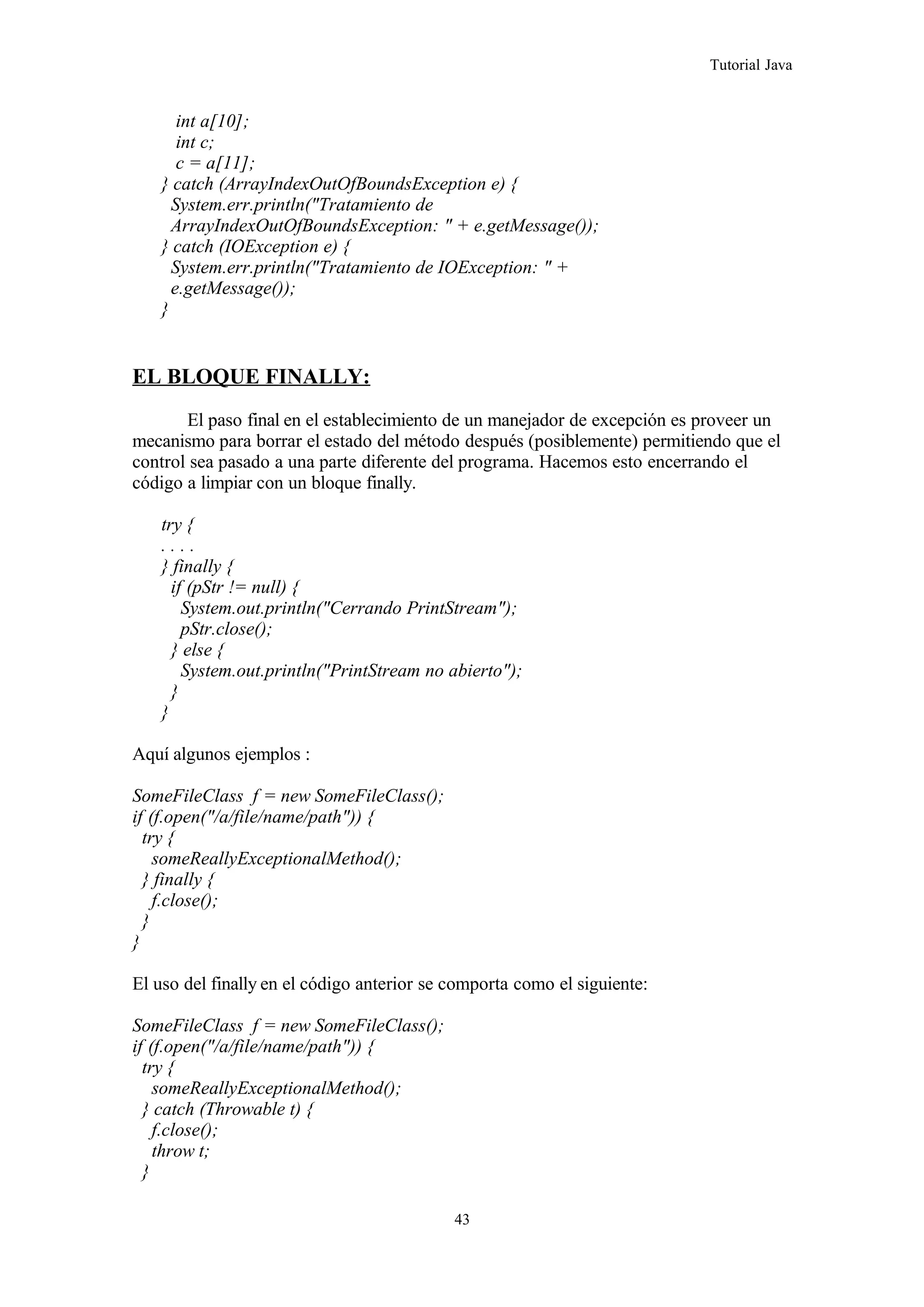 Tutorial Java
int a[10];
int c;
c = a[11];
} catch (ArrayIndexOutOfBoundsException e) {
System.err.println("Tratamiento de
ArrayIndexOutOfBoundsException: " + e.getMessage());
} catch (IOException e) {
System.err.println("Tratamiento de IOException: " +
e.getMessage());
}
EL BLOQUE FINALLY:
El paso final en el establecimiento de un manejador de excepción es proveer un
mecanismo para borrar el estado del método después (posiblemente) permitiendo que el
control sea pasado a una parte diferente del programa. Hacemos esto encerrando el
código a limpiar con un bloque finally.
try {
. . . .
} finally {
if (pStr != null) {
System.out.println("Cerrando PrintStream");
pStr.close();
} else {
System.out.println("PrintStream no abierto");
}
}
Aquí algunos ejemplos :
SomeFileClass f = new SomeFileClass();
if (f.open("/a/file/name/path")) {
try {
someReallyExceptionalMethod();
} finally {
f.close();
}
}
El uso del finally en el código anterior se comporta como el siguiente:
SomeFileClass f = new SomeFileClass();
if (f.open("/a/file/name/path")) {
try {
someReallyExceptionalMethod();
} catch (Throwable t) {
f.close();
throw t;
}
43
 