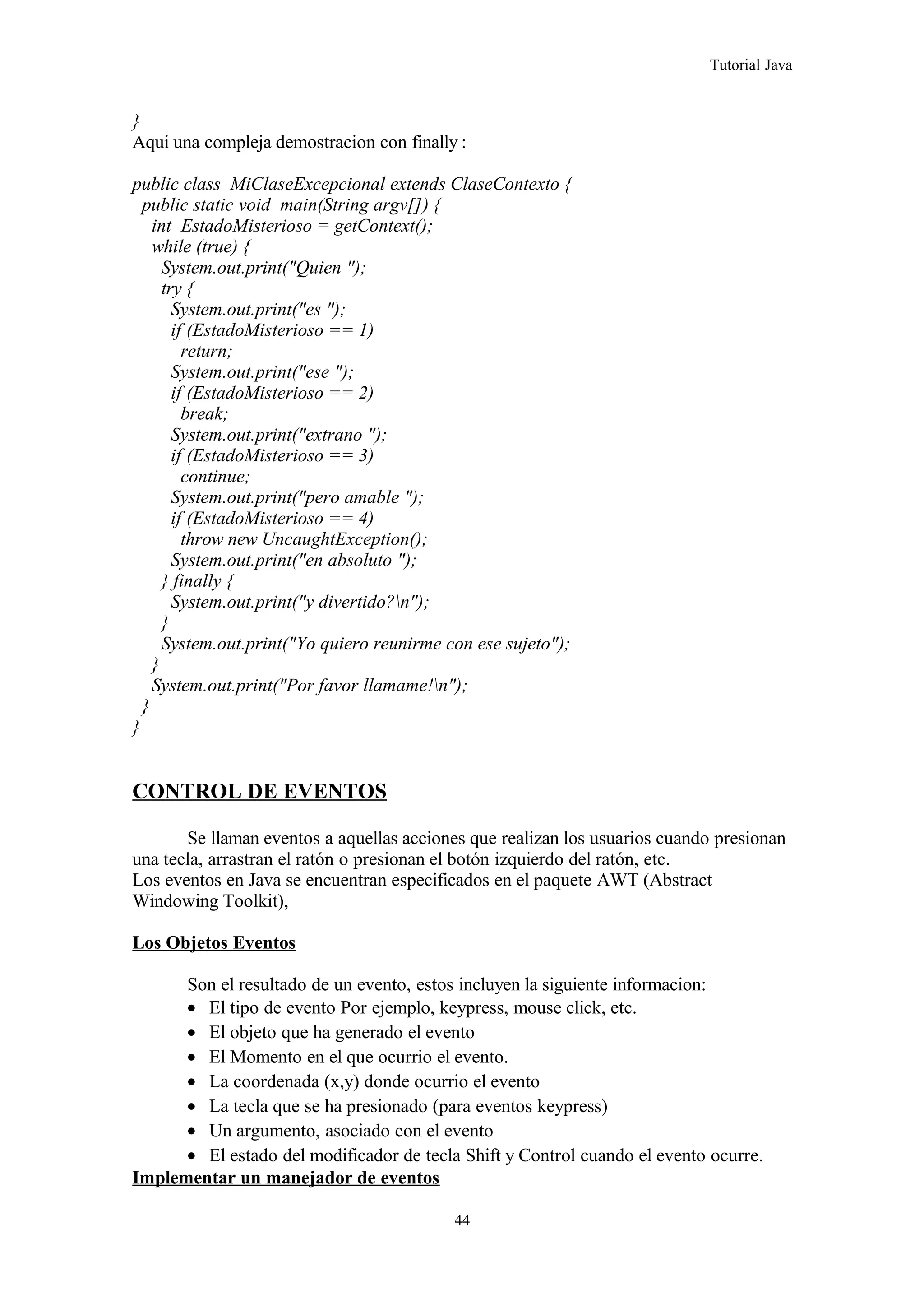 Tutorial Java
}
Aqui una compleja demostracion con finally :
public class MiClaseExcepcional extends ClaseContexto {
public static void main(String argv[]) {
int EstadoMisterioso = getContext();
while (true) {
System.out.print("Quien ");
try {
System.out.print("es ");
if (EstadoMisterioso == 1)
return;
System.out.print("ese ");
if (EstadoMisterioso == 2)
break;
System.out.print("extrano ");
if (EstadoMisterioso == 3)
continue;
System.out.print("pero amable ");
if (EstadoMisterioso == 4)
throw new UncaughtException();
System.out.print("en absoluto ");
} finally {
System.out.print("y divertido?n");
}
System.out.print("Yo quiero reunirme con ese sujeto");
}
System.out.print("Por favor llamame!n");
}
}
CONTROL DE EVENTOS
Se llaman eventos a aquellas acciones que realizan los usuarios cuando presionan
una tecla, arrastran el ratón o presionan el botón izquierdo del ratón, etc.
Los eventos en Java se encuentran especificados en el paquete AWT (Abstract
Windowing Toolkit),
Los Objetos Eventos
Son el resultado de un evento, estos incluyen la siguiente informacion:
• El tipo de evento Por ejemplo, keypress, mouse click, etc.
• El objeto que ha generado el evento
• El Momento en el que ocurrio el evento.
• La coordenada (x,y) donde ocurrio el evento
• La tecla que se ha presionado (para eventos keypress)
• Un argumento, asociado con el evento
• El estado del modificador de tecla Shift y Control cuando el evento ocurre.
Implementar un manejador de eventos
44
 