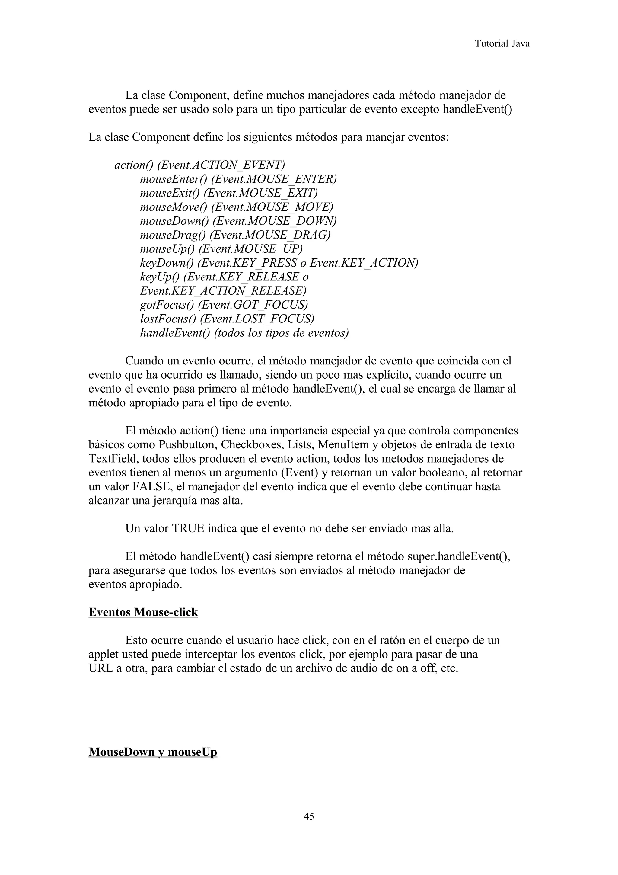 Tutorial Java
La clase Component, define muchos manejadores cada método manejador de
eventos puede ser usado solo para un tipo particular de evento excepto handleEvent()
La clase Component define los siguientes métodos para manejar eventos:
action() (Event.ACTION_EVENT)
mouseEnter() (Event.MOUSE_ENTER)
mouseExit() (Event.MOUSE_EXIT)
mouseMove() (Event.MOUSE_MOVE)
mouseDown() (Event.MOUSE_DOWN)
mouseDrag() (Event.MOUSE_DRAG)
mouseUp() (Event.MOUSE_UP)
keyDown() (Event.KEY_PRESS o Event.KEY_ACTION)
keyUp() (Event.KEY_RELEASE o
Event.KEY_ACTION_RELEASE)
gotFocus() (Event.GOT_FOCUS)
lostFocus() (Event.LOST_FOCUS)
handleEvent() (todos los tipos de eventos)
Cuando un evento ocurre, el método manejador de evento que coincida con el
evento que ha ocurrido es llamado, siendo un poco mas explícito, cuando ocurre un
evento el evento pasa primero al método handleEvent(), el cual se encarga de llamar al
método apropiado para el tipo de evento.
El método action() tiene una importancia especial ya que controla componentes
básicos como Pushbutton, Checkboxes, Lists, MenuItem y objetos de entrada de texto
TextField, todos ellos producen el evento action, todos los metodos manejadores de
eventos tienen al menos un argumento (Event) y retornan un valor booleano, al retornar
un valor FALSE, el manejador del evento indica que el evento debe continuar hasta
alcanzar una jerarquía mas alta.
Un valor TRUE indica que el evento no debe ser enviado mas alla.
El método handleEvent() casi siempre retorna el método super.handleEvent(),
para asegurarse que todos los eventos son enviados al método manejador de
eventos apropiado.
Eventos Mouse-click
Esto ocurre cuando el usuario hace click, con en el ratón en el cuerpo de un
applet usted puede interceptar los eventos click, por ejemplo para pasar de una
URL a otra, para cambiar el estado de un archivo de audio de on a off, etc.
MouseDown y mouseUp
45
 