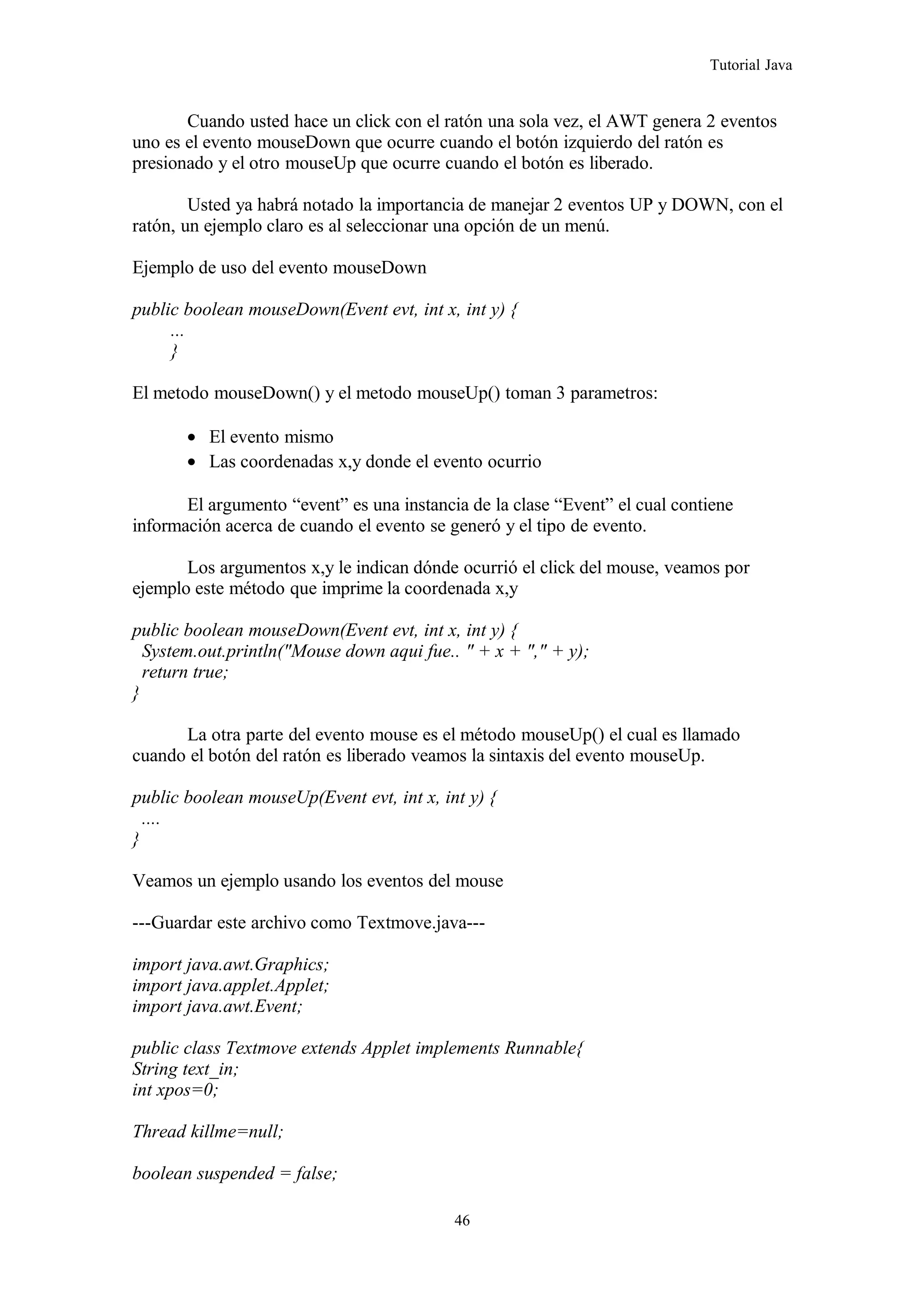 Tutorial Java
Cuando usted hace un click con el ratón una sola vez, el AWT genera 2 eventos
uno es el evento mouseDown que ocurre cuando el botón izquierdo del ratón es
presionado y el otro mouseUp que ocurre cuando el botón es liberado.
Usted ya habrá notado la importancia de manejar 2 eventos UP y DOWN, con el
ratón, un ejemplo claro es al seleccionar una opción de un menú.
Ejemplo de uso del evento mouseDown
public boolean mouseDown(Event evt, int x, int y) {
...
}
El metodo mouseDown() y el metodo mouseUp() toman 3 parametros:
• El evento mismo
• Las coordenadas x,y donde el evento ocurrio
El argumento “event” es una instancia de la clase “Event” el cual contiene
información acerca de cuando el evento se generó y el tipo de evento.
Los argumentos x,y le indican dónde ocurrió el click del mouse, veamos por
ejemplo este método que imprime la coordenada x,y
public boolean mouseDown(Event evt, int x, int y) {
System.out.println("Mouse down aqui fue.. " + x + "," + y);
return true;
}
La otra parte del evento mouse es el método mouseUp() el cual es llamado
cuando el botón del ratón es liberado veamos la sintaxis del evento mouseUp.
public boolean mouseUp(Event evt, int x, int y) {
....
}
Veamos un ejemplo usando los eventos del mouse
---Guardar este archivo como Textmove.java---
import java.awt.Graphics;
import java.applet.Applet;
import java.awt.Event;
public class Textmove extends Applet implements Runnable{
String text_in;
int xpos=0;
Thread killme=null;
boolean suspended = false;
46
 