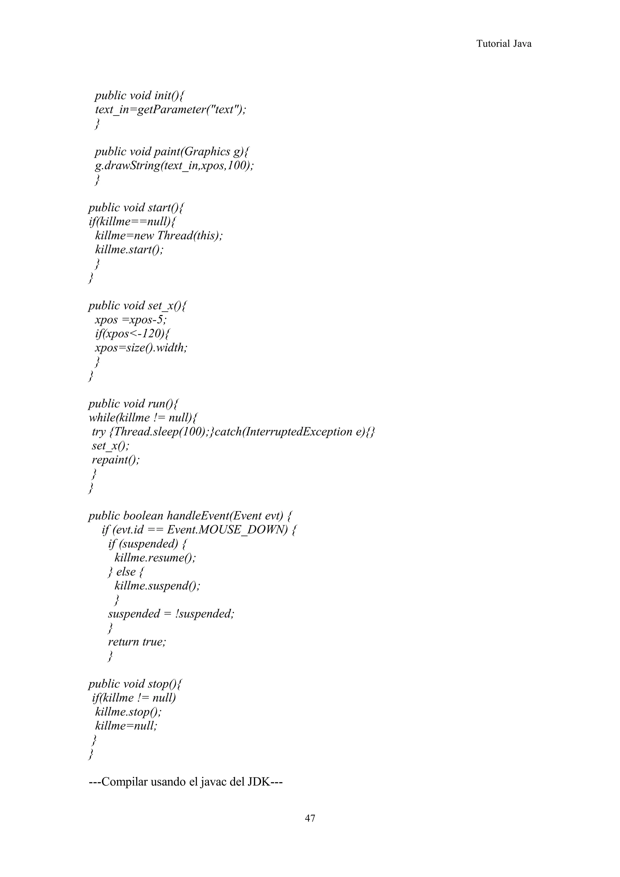 Tutorial Java
public void init(){
text_in=getParameter("text");
}
public void paint(Graphics g){
g.drawString(text_in,xpos,100);
}
public void start(){
if(killme==null){
killme=new Thread(this);
killme.start();
}
}
public void set_x(){
xpos =xpos-5;
if(xpos<-120){
xpos=size().width;
}
}
public void run(){
while(killme != null){
try {Thread.sleep(100);}catch(InterruptedException e){}
set_x();
repaint();
}
}
public boolean handleEvent(Event evt) {
if (evt.id == Event.MOUSE_DOWN) {
if (suspended) {
killme.resume();
} else {
killme.suspend();
}
suspended = !suspended;
}
return true;
}
public void stop(){
if(killme != null)
killme.stop();
killme=null;
}
}
---Compilar usando el javac del JDK---
47
 