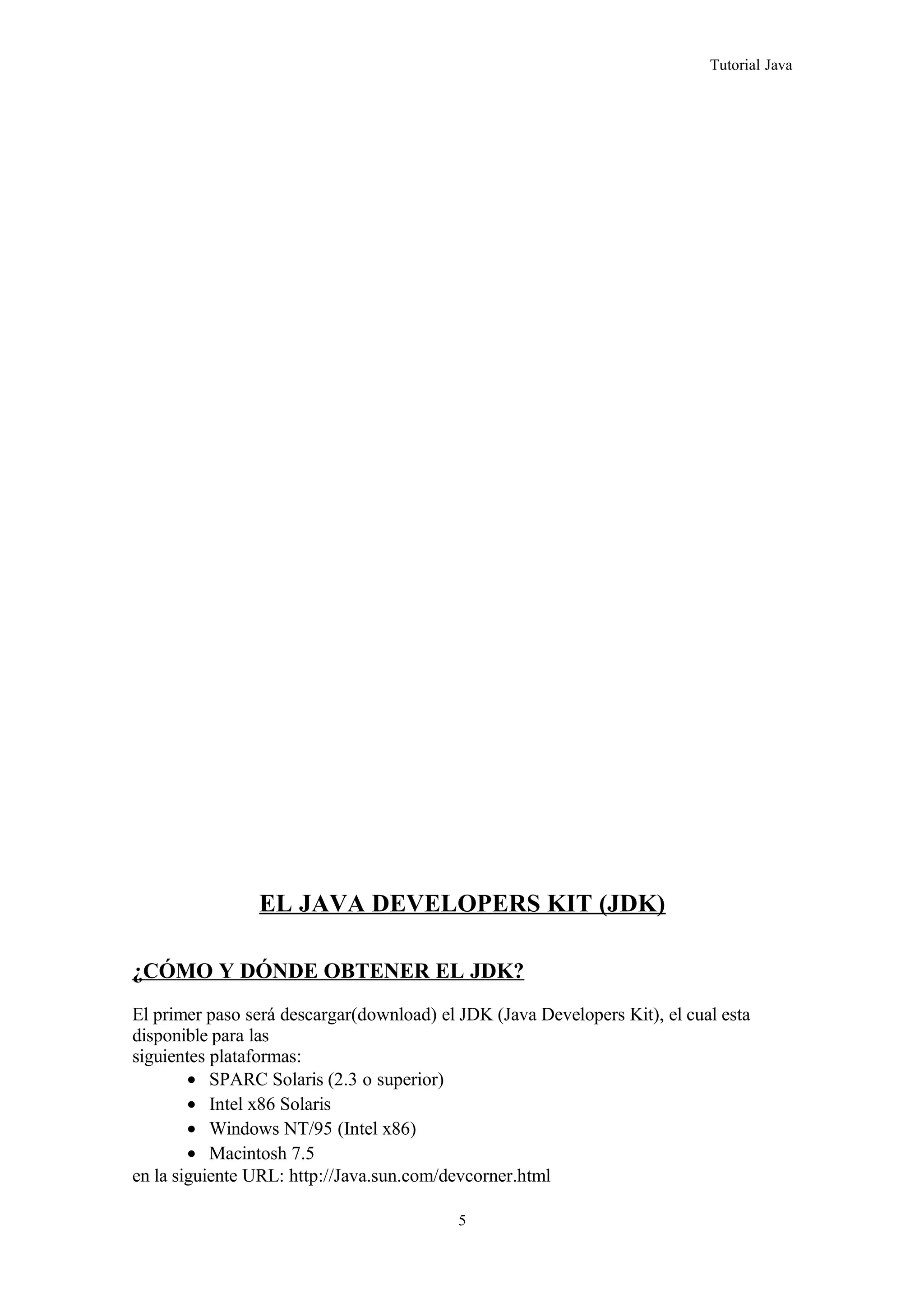 Tutorial Java
EL JAVA DEVELOPERS KIT (JDK)
¿CÓMO Y DÓNDE OBTENER EL JDK?
El primer paso será descargar(download) el JDK (Java Developers Kit), el cual esta
disponible para las
siguientes plataformas:
• SPARC Solaris (2.3 o superior)
• Intel x86 Solaris
• Windows NT/95 (Intel x86)
• Macintosh 7.5
en la siguiente URL: http://Java.sun.com/devcorner.html
5
 