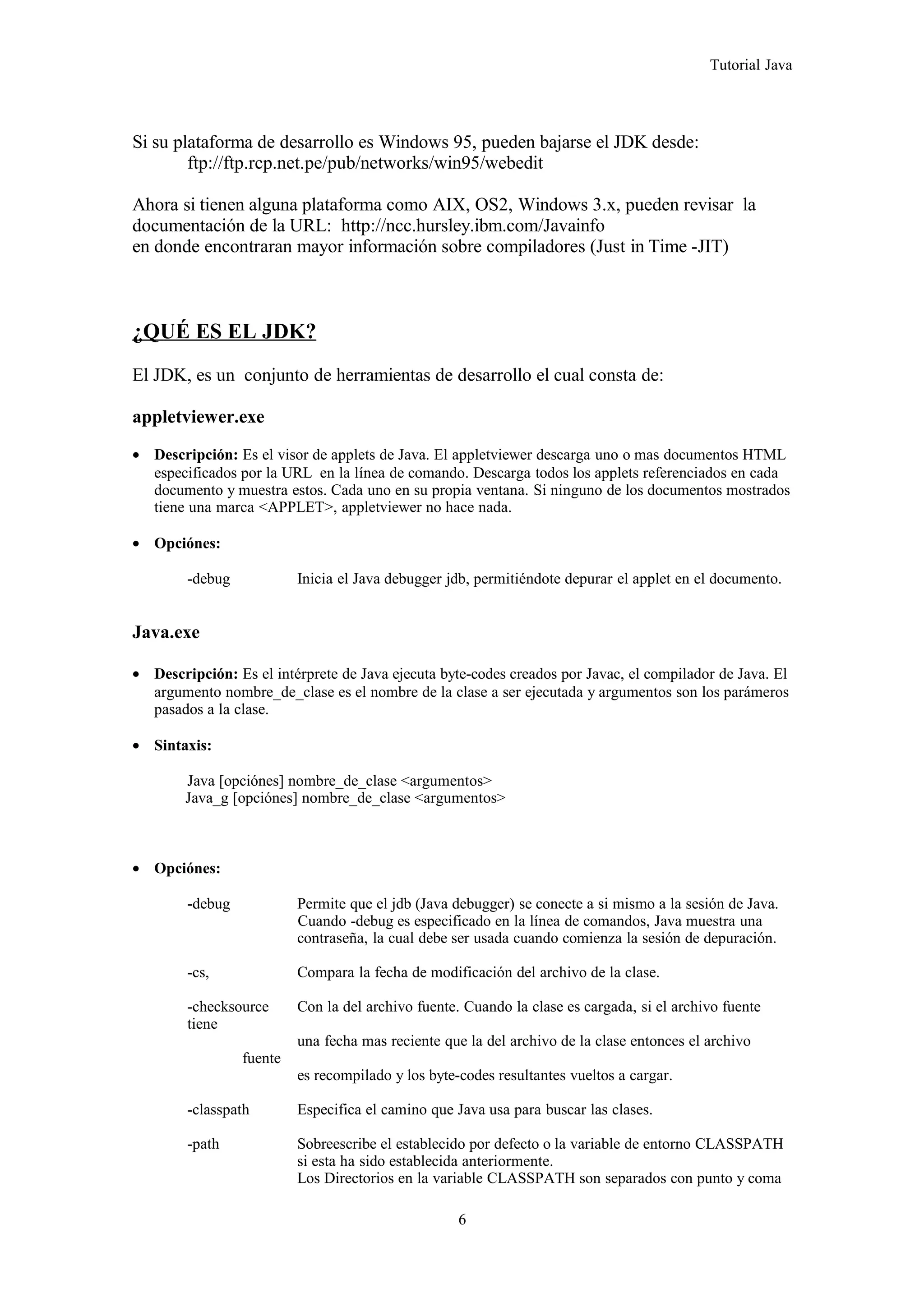 Tutorial Java
Si su plataforma de desarrollo es Windows 95, pueden bajarse el JDK desde:
ftp://ftp.rcp.net.pe/pub/networks/win95/webedit
Ahora si tienen alguna plataforma como AIX, OS2, Windows 3.x, pueden revisar la
documentación de la URL: http://ncc.hursley.ibm.com/Javainfo
en donde encontraran mayor información sobre compiladores (Just in Time -JIT)
¿QUÉ ES EL JDK?
El JDK, es un conjunto de herramientas de desarrollo el cual consta de:
appletviewer.exe
• Descripción: Es el visor de applets de Java. El appletviewer descarga uno o mas documentos HTML
especificados por la URL en la línea de comando. Descarga todos los applets referenciados en cada
documento y muestra estos. Cada uno en su propia ventana. Si ninguno de los documentos mostrados
tiene una marca <APPLET>, appletviewer no hace nada.
• Opciónes:
-debug Inicia el Java debugger jdb, permitiéndote depurar el applet en el documento.
Java.exe
• Descripción: Es el intérprete de Java ejecuta byte-codes creados por Javac, el compilador de Java. El
argumento nombre_de_clase es el nombre de la clase a ser ejecutada y argumentos son los parámeros
pasados a la clase.
• Sintaxis:
Java [opciónes] nombre_de_clase <argumentos>
Java_g [opciónes] nombre_de_clase <argumentos>
• Opciónes:
-debug Permite que el jdb (Java debugger) se conecte a si mismo a la sesión de Java.
Cuando -debug es especificado en la línea de comandos, Java muestra una
contraseña, la cual debe ser usada cuando comienza la sesión de depuración.
-cs, Compara la fecha de modificación del archivo de la clase.
-checksource Con la del archivo fuente. Cuando la clase es cargada, si el archivo fuente
tiene
una fecha mas reciente que la del archivo de la clase entonces el archivo
fuente
es recompilado y los byte-codes resultantes vueltos a cargar.
-classpath Especifica el camino que Java usa para buscar las clases.
-path Sobreescribe el establecido por defecto o la variable de entorno CLASSPATH
si esta ha sido establecida anteriormente.
Los Directorios en la variable CLASSPATH son separados con punto y coma
6
 