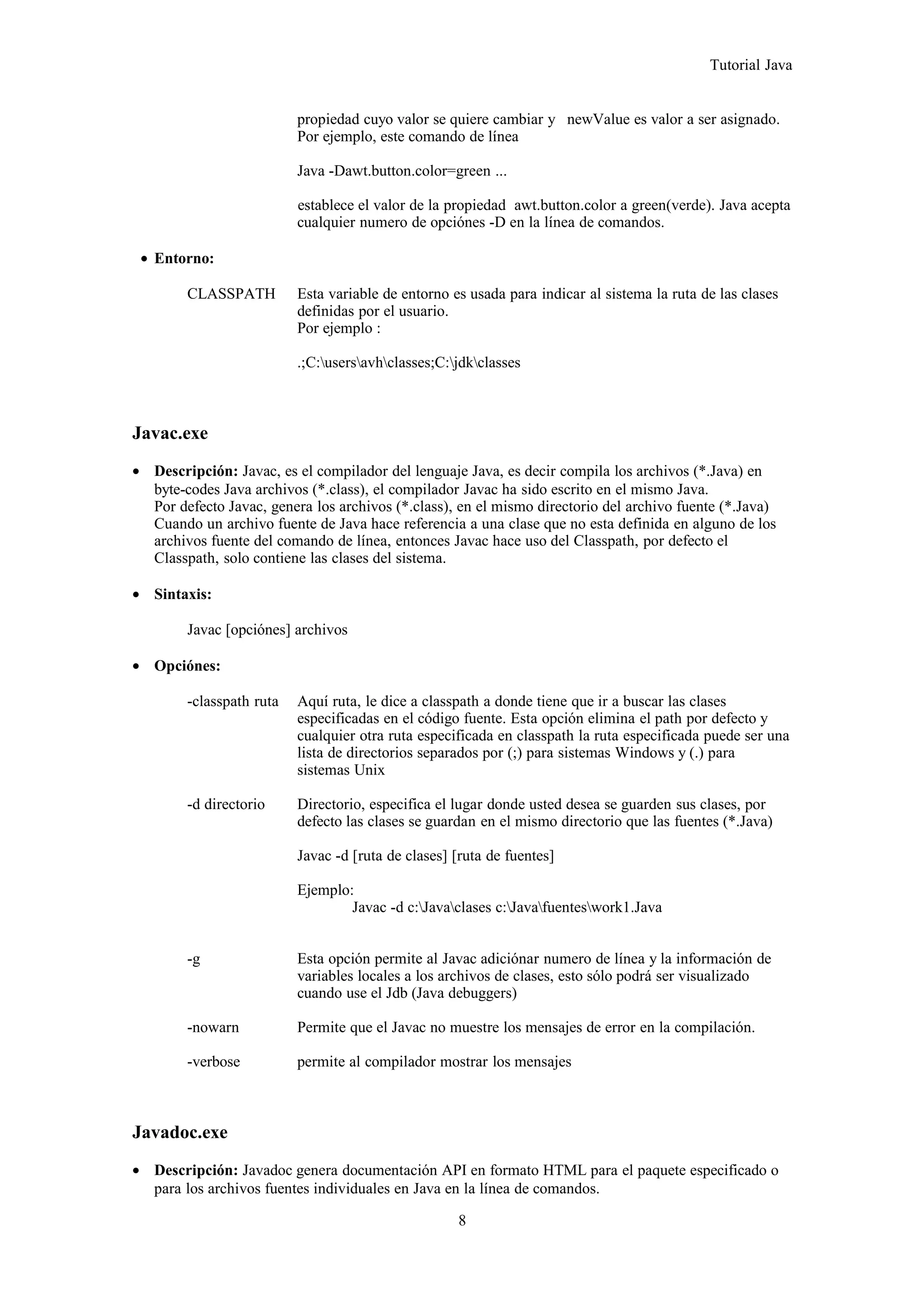 Tutorial Java
propiedad cuyo valor se quiere cambiar y newValue es valor a ser asignado.
Por ejemplo, este comando de línea
Java -Dawt.button.color=green ...
establece el valor de la propiedad awt.button.color a green(verde). Java acepta
cualquier numero de opciónes -D en la línea de comandos.
• Entorno:
CLASSPATH Esta variable de entorno es usada para indicar al sistema la ruta de las clases
definidas por el usuario.
Por ejemplo :
.;C:usersavhclasses;C:jdkclasses
Javac.exe
• Descripción: Javac, es el compilador del lenguaje Java, es decir compila los archivos (*.Java) en
byte-codes Java archivos (*.class), el compilador Javac ha sido escrito en el mismo Java.
Por defecto Javac, genera los archivos (*.class), en el mismo directorio del archivo fuente (*.Java)
Cuando un archivo fuente de Java hace referencia a una clase que no esta definida en alguno de los
archivos fuente del comando de línea, entonces Javac hace uso del Classpath, por defecto el
Classpath, solo contiene las clases del sistema.
• Sintaxis:
Javac [opciónes] archivos
• Opciónes:
-classpath ruta Aquí ruta, le dice a classpath a donde tiene que ir a buscar las clases
especificadas en el código fuente. Esta opción elimina el path por defecto y
cualquier otra ruta especificada en classpath la ruta especificada puede ser una
lista de directorios separados por (;) para sistemas Windows y (.) para
sistemas Unix
-d directorio Directorio, especifica el lugar donde usted desea se guarden sus clases, por
defecto las clases se guardan en el mismo directorio que las fuentes (*.Java)
Javac -d [ruta de clases] [ruta de fuentes]
Ejemplo:
Javac -d c:Javaclases c:Javafuenteswork1.Java
-g Esta opción permite al Javac adiciónar numero de línea y la información de
variables locales a los archivos de clases, esto sólo podrá ser visualizado
cuando use el Jdb (Java debuggers)
-nowarn Permite que el Javac no muestre los mensajes de error en la compilación.
-verbose permite al compilador mostrar los mensajes
Javadoc.exe
• Descripción: Javadoc genera documentación API en formato HTML para el paquete especificado o
para los archivos fuentes individuales en Java en la línea de comandos.
8
 