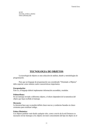 Tutorial Java
up [n]
use [ruta_archivo_fuente]
where [thread] [all]
TECNOLOGIA DE OBJETOS
La tecnología de objetos es una colección de análisis, diseño y metodologías de
programación.
Para que un lenguaje de programación sea considerado "Orientado a Objetos"
debe soportar como mínimo cuatro características importantes.
Encapsulación:
Esto es, el lenguaje deberá implementar información escondida y modular.
Polimorfismo:
En un mensaje enviado a diferentes objetos, el efecto dependerá de la naturaleza del
objeto que haya recibido el mensaje.
Herencia:
La herencia hace que se pueden definir clases nuevas y conductas basadas en clases
existentes para reutilizar código.
Enlace Dinámico:
Los objetos podrían venir desde cualquier sitio, como a través de la red Entonces es
necesario enviar mensajes a los objetos sin tener conocimiento del tipo de objeto en el
11
 