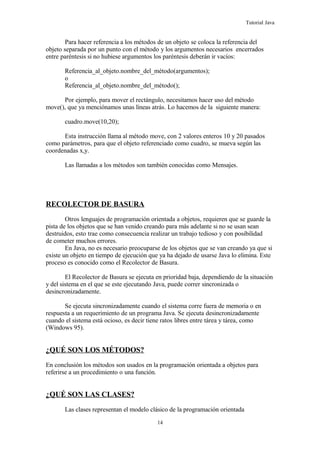 Tutorial Java
Para hacer referencia a los métodos de un objeto se coloca la referencia del
objeto separada por un punto con el método y los argumentos necesarios encerrados
entre paréntesis si no hubiese argumentos los paréntesis deberán ir vacíos:
Referencia_al_objeto.nombre_del_método(argumentos);
o
Referencia_al_objeto.nombre_del_método();
Por ejemplo, para mover el rectángulo, necesitamos hacer uso del método
move(), que ya menciónamos unas líneas atrás. Lo hacemos de la siguiente manera:
cuadro.move(10,20);
Esta instrucción llama al método move, con 2 valores enteros 10 y 20 pasados
como parámetros, para que el objeto referenciado como cuadro, se mueva según las
coordenadas x,y.
Las llamadas a los métodos son también conocidas como Mensajes.
RECOLECTOR DE BASURA
Otros lenguajes de programación orientada a objetos, requieren que se guarde la
pista de los objetos que se han venido creando para más adelante si no se usan sean
destruidos, esto trae como consecuencia realizar un trabajo tedioso y con posibilidad
de cometer muchos errores.
En Java, no es necesario preocuparse de los objetos que se van creando ya que si
existe un objeto en tiempo de ejecución que ya ha dejado de usarse Java lo elimina. Este
proceso es conocido como el Recolector de Basura.
El Recolector de Basura se ejecuta en prioridad baja, dependiendo de la situación
y del sistema en el que se este ejecutando Java, puede correr sincronizada o
desincronizadamente.
Se ejecuta sincronizadamente cuando el sistema corre fuera de memoria o en
respuesta a un requerimiento de un programa Java. Se ejecuta desincronizadamente
cuando el sistema está ocioso, es decir tiene ratos libres entre tárea y tárea, como
(Windows 95).
¿QUÉ SON LOS MÉTODOS?
En conclusión los métodos son usados en la programación orientada a objetos para
referirse a un procedimiento o una función.
¿QUÉ SON LAS CLASES?
Las clases representan el modelo clásico de la programación orientada
14
 