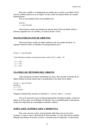 Tutorial Java
Pero esta variable c es simplemente un nombre que se refiere a un objeto Circle,
esta (la variable) todavía no es un objeto. En Java todos los objetos deben ser creados
dinámicamente.
Esto es casi siempre hecho con la palabra new :
Circle c;
c = new Circle();
Ahora hemos creado una instancia de nuestra clase Circle (un objeto circle) y
tenemos asignado este a la variable c, la cual es de tipo Circle.
MANEJANDO DATOS DE OBJETOS
Ahora que hemos creado un objeto podemos usar sus campos de datos. La
siguiente sintaxis le debe ser familiar a los programadores de C:
Circle c = new Circle();
// inicializamos nuestro circulo para tener centro (2,2) y radio 1.0.
c.x = 2.0;
c.y = 2.0;
c.r = 1.0;
USANDO LOS MÉTODOS DEL OBJETO
Aquí comienzan a tornarse interesantes las cosas. Para acceder al método de un
objeto usamos la misma sintaxis que si accedieramos a los datos de un objeto :
Circle c = new Circle();
double a;
c.r = 2.5;
a = c.area();
Chequea la ultima línea, nosotros no decimos a = area(c); sino a = c.area();
Esta es la razón por la que se llama programación orientada al objeto, es decir el
objeto es el foco aquí y no la llamada a la función. Este es probablemente el mecanismo
simple más importante de el paradigma orientado a objetos.
SUBCLASES, SUPERCLASES Y HERENCIA
Para crear una nueva clase, el programador debe basar esta en una clase
existente. La nueva clase es derivada de la clase existente. La clase derivada es también
llamada una subclase de la otra, la cual es conocida como la superclase. La derivación
16
 