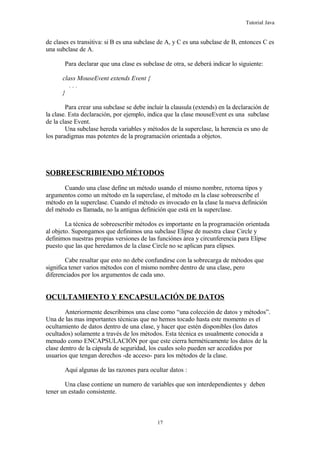Tutorial Java
de clases es transitiva: si B es una subclase de A, y C es una subclase de B, entonces C es
una subclase de A.
Para declarar que una clase es subclase de otra, se deberá indicar lo siguiente:
class MouseEvent extends Event {
. . .
}
Para crear una subclase se debe incluir la clausula (extends) en la declaración de
la clase. Esta declaración, por ejemplo, indica que la clase mouseEvent es una subclase
de la clase Event.
Una subclase hereda variables y métodos de la superclase, la herencia es uno de
los paradigmas mas potentes de la programación orientada a objetos.
SOBREESCRIBIENDO MÉTODOS
Cuando una clase define un método usando el mismo nombre, retorna tipos y
argumentos como un método en la superclase, el método en la clase sobreescribe el
método en la superclase. Cuando el método es invocado en la clase la nueva definición
del método es llamada, no la antigua definición que está en la superclase.
La técnica de sobreescribir métodos es importante en la programación orientada
al objeto. Supongamos que definimos una subclase Elipse de nuestra clase Circle y
definimos nuestras propias versiones de las funciónes área y circunferencia para Elipse
puesto que las que heredamos de la clase Circle no se aplican para elipses.
Cabe resaltar que esto no debe confundirse con la sobrecarga de métodos que
significa tener varios métodos con el mismo nombre dentro de una clase, pero
diferenciados por los argumentos de cada uno.
OCULTAMIENTO Y ENCAPSULACIÓN DE DATOS
Anteriormente describimos una clase como “una colección de datos y métodos”.
Una de las mas importantes técnicas que no hemos tocado hasta este momento es el
ocultamiento de datos dentro de una clase, y hacer que estén disponibles (los datos
ocultados) solamente a través de los métodos. Esta técnica es usualmente conocida a
menudo como ENCAPSULACIÓN por que este cierra herméticamente los datos de la
clase dentro de la cápsula de seguridad, los cuales solo pueden ser accedidos por
usuarios que tengan derechos -de acceso- para los métodos de la clase.
Aquí algunas de las razones para ocultar datos :
Una clase contiene un numero de variables que son interdependientes y deben
tener un estado consistente.
17
 
