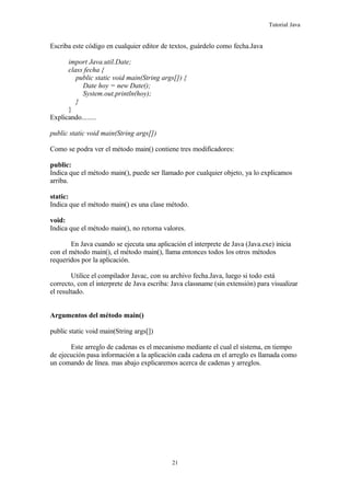 Tutorial Java
Escriba este código en cualquier editor de textos, guárdelo como fecha.Java
import Java.util.Date;
class fecha {
public static void main(String args[]) {
Date hoy = new Date();
System.out.println(hoy);
}
}
Explicando........
public static void main(String args[])
Como se podra ver el método main() contiene tres modificadores:
public:
Indica que el método main(), puede ser llamado por cualquier objeto, ya lo explicamos
arriba.
static:
Indica que el método main() es una clase método.
void:
Indica que el método main(), no retorna valores.
En Java cuando se ejecuta una aplicación el interprete de Java (Java.exe) inicia
con el método main(), el método main(), llama entonces todos los otros métodos
requeridos por la aplicación.
Utilice el compilador Javac, con su archivo fecha.Java, luego si todo está
correcto, con el interprete de Java escriba: Java classname (sin extensión) para visualizar
el resultado.
Argumentos del método main()
public static void main(String args[])
Este arreglo de cadenas es el mecanismo mediante el cual el sistema, en tiempo
de ejecución pasa información a la aplicación cada cadena en el arreglo es llamada como
un comando de línea. mas abajo explicaremos acerca de cadenas y arreglos.
21
 