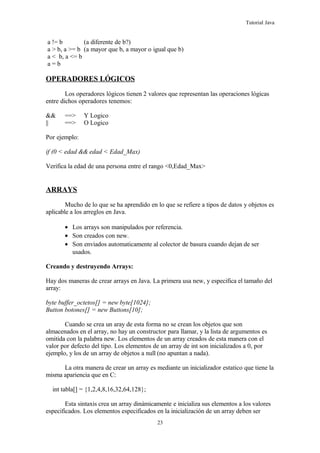 Tutorial Java
a != b (a diferente de b?)
a > b, a >= b (a mayor que b, a mayor o igual que b)
a < b, a <= b
a = b
OPERADORES LÓGICOS
Los operadores lógicos tienen 2 valores que representan las operaciones lógicas
entre dichos operadores tenemos:
&& ==> Y Logico
|| ==> O Logico
Por ejemplo:
if (0 < edad && edad < Edad_Max)
Verifica la edad de una persona entre el rango <0,Edad_Max>
ARRAYS
Mucho de lo que se ha aprendido en lo que se refiere a tipos de datos y objetos es
aplicable a los arreglos en Java.
• Los arrays son manipulados por referencia.
• Son creados con new.
• Son enviados automaticamente al colector de basura cuando dejan de ser
usados.
Creando y destruyendo Arrays:
Hay dos maneras de crear arrays en Java. La primera usa new, y especifica el tamaño del
array:
byte buffer_octetos[] = new byte[1024];
Button botones[] = new Buttons[10];
Cuando se crea un aray de esta forma no se crean los objetos que son
almacenados en el array, no hay un constructor para llamar, y la lista de argumentos es
omitida con la palabra new. Los elementos de un array creados de esta manera con el
valor por defecto del tipo. Los elementos de un array de int son inicializados a 0, por
ejemplo, y los de un array de objetos a null (no apuntan a nada).
La otra manera de crear un array es mediante un inicializador estatico que tiene la
misma apariencia que en C:
int tabla[] = {1,2,4,8,16,32,64,128};
Esta sintaxis crea un array dinámicamente e inicializa sus elementos a los valores
especificados. Los elementos especificados en la inicialización de un array deben ser
23
 