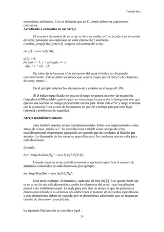 Tutorial Java
expresiones arbitrarias. Esto es diferente que en C, donde deben ser expresiones
constantes.
Accediendo a elementos de un Array:
El acceso a elementos de un array en Java es similar a C, se accede a un elemento
del array poniendo una expresión de valor entero entre corchetes
(nombre_array[valor_entero]) despues del nombre del array:
int a[] = new int[100];
a[0] = 0;
for (int i = 1; i < a.length; i++)
a[i] = i + a[i - 1];
En todas las referencias a los elementos del array el índice es chequeado
constantemente. Este no debe ser menor que cero ni mayor que el numero de elementos
del array menos 1.
En el ejemplo anterior los elementos de a estarian en el rango (0..99).
Si el índice especificado no esta en el rango se genera un error de excepción
(ArrayIndexOfBoundsException) pero no interrumpe la ejecución del programa sino que
ejecuta una sección de código previamente escrita para tratar este error y luego continua
con la ejecución. Esta es una de las maneras en que Java trabaja para prevenir bugs
(errores) y problemas de seguridad.
Arrays multidimensionales:
Java también soporta arrays multidimensionales. Estos son implementados como
arrays de arrays, similar a C. Se especifica una variable como un tipo de array
multidimensional simplemente agregando un segundo par de corchetes al final del par
anterior. La dimensión de los arrays se especifica entre los corchetes con un valor para
cada dimensión.
Ejemplo:
byte ArrayDosDim[][] = new byte[256][16];
Cuando creas un array multidimensional es opcional especificar el numero de
elementos contenidos en cada dimensión, por ejemplo :
int ArrayTresDim = new int[10][][];
Este array contiene 10 elementos, cada uno de tipo int[][]. Esto quiere decir que
es un array de una sola dimensión, cuando los elementos del array sean inicializados
pasará a ser multidimensional. La regla para este tipo de arrays es que las primeras n
dimensiones (donde n es al menos una) debe tener el numero de elementos especificado,
y esas dimensiones deben ser seguidas por m dimensiones adiciónales que no tengan un
tamaño de dimensión especificado.
La siguiente Declaración se considera legal :
24
 