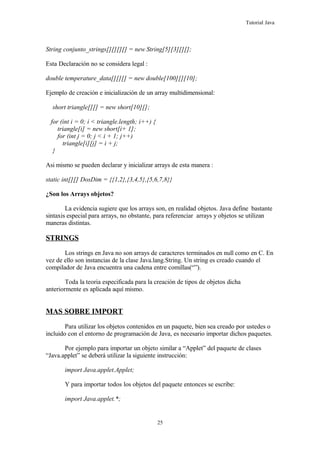 Tutorial Java
String conjunto_strings[][][][] = new String[5][3][][];
Esta Declaración no se considera legal :
double temperature_data[][][] = new double[100][][10];
Ejemplo de creación e inicialización de un array multidimensional:
short triangle[][] = new short[10][];
for (int i = 0; i < triangle.length; i++) {
triangle[i] = new short[i+ 1];
for (int j = 0; j < i + 1; j++)
triangle[i][j] = i + j;
}
Asi mismo se pueden declarar y inicializar arrays de esta manera :
static int[][] DosDim = {{1,2},{3,4,5},{5,6,7,8}}
¿Son los Arrays objetos?
La evidencia sugiere que los arrays son, en realidad objetos. Java define bastante
sintaxis especial para arrays, no obstante, para referenciar arrays y objetos se utilizan
maneras distintas.
STRINGS
Los strings en Java no son arrays de caracteres terminados en null como en C. En
vez de ello son instancias de la clase Java.lang.String. Un string es creado cuando el
compilador de Java encuentra una cadena entre comillas(“”).
Toda la teoria especificada para la creación de tipos de objetos dicha
anteriormente es aplicada aquí mismo.
MAS SOBRE IMPORT
Para utilizar los objetos contenidos en un paquete, bien sea creado por ustedes o
incluido con el entorno de programación de Java, es necesario importar dichos paquetes.
Por ejemplo para importar un objeto similar a “Applet” del paquete de clases
“Java.applet” se deberá utilizar la siguiente instrucción:
import Java.applet.Applet;
Y para importar todos los objetos del paquete entonces se escribe:
import Java.applet.*;
25
 