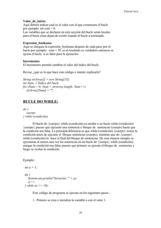 Tutorial Java
Valor_de_inicio:
Aquí deberá indicar cual es el valor con el que comenzara el bucle
por ejemplo: int cont = 0
Las variables que se declaren en esta sección del bucle seran locales
para el bucle estas dejan de existir cuando el bucle a terminado.
Expresion_booleana:
Aquí se chequea la expresión_booleana después de cada paso por el
bucle por ejemplo: cont < 50 ,si el resultado es verdadero entonces se
ejcuta el bucle. si es falso para la ejecución.
Incremento:
El incremento permite cambiar el valor del índice del bucle.
Revise, ¿qué es lo que hace este código e intente explicarlo?
String strArray[] = new String[15];
int Num; // Índice del bucle
for (Num = 0; Num < strArray.length; Num++)
strArray[Num] = "";
BUCLE DO WHILE:
do {
cuerpo
} while (condición)
El bucle do {cuerpo} while (condición) es similar a un bucle while (condición)
{cuerpo} puesto que ejecutan una sentencia o bloque de sentencias (cuerpo) hasta que
la condición sea falsa. La principal diferencia es que while (condición) {cuerpo} testea la
condición antes de ejecutar el bloque sentencias (cuerpo), mientras que do {cuerpo}
while (condición) lo hace al final del bloque de sentencias. De esta manera siempre se
ejecutaran al menos una vez las sentencias en un bucle do {cuerpo} while (condición)
aunque la condición sea falsa; puesto que primero se ejecuta el bloque de sentencias y
luego se evalua la condición.
Ejemplo :
int a = 1;
do {
System.out.println("Iteración: " + a);
a++;
} while (a <= 10);
Este código de programa se ejecuta en los siguientes pasos :
1. Primero se crea e inicializa la variable a con el valor 1.
29
 