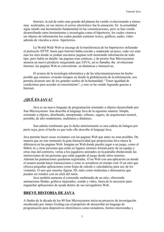 Tutorial Java
Internet, la red de redes mas grande del planeta ha venido evolucionando a ritmos
muy acelerados, en sus inicios el correo electrónico fue la sensación. En la actualidad
sigue siendo una herramienta fundamental en las comunicaciones, pero se han venido
desarrollando otras herramientas y tecnologías como el hipertexto, los cuales vienen a
ser objetos de información los cuales pueden contener textos, gráficos, audio, vídeo
además de vínculos a otros hipertextos.
La World Wide Web se encarga de la transferencia de los hipertextos utilizando
el protocolo HTTP, hasta aquí Internet había crecido y madurado un poco, cada vez eran
mas los sites donde se podían encontrar paginas web mostrando información de todo
tipo, pero había un detalle: las paginas eran estáticas, y de pronto Sun Microsystems
anuncia un nuevo producto asegurando que JAVA, así se llamaba, iba revolucionar
Internet, las paginas Web se convertirían en dinámicas e interactivas.
El avance de la tecnología informática y de las telecomunicaciones ha hecho
posible que estemos viviendo tiempos en donde la globalización de la información, nos
permita alcanzar uno de los grandes sueños de la humanidad: “Tener igualdad de
condiciónes para acceder al conocimiento”, y esto se ha venido logrando gracias a
Internet.
¿QUÉ ES JAVA?
Java es un nuevo lenguaje de programación orientado a objetos desarrollado por
Sun Microsystems. Sun describe al lenguaje Java de la siguiente manera: Simple,
orientado a objetos, distribuido, interpretado, robusto, seguro, de arquitectura neutral,
portable, de alto rendimiento, multitarea y dinámico.
Sun admite totalmente que lo dicho anteriormente es una cadena de halagos por
parte suya, pero el hecho es que todo ello describe al lenguaje Java.
Java permite hacer cosas excitantes con las paginas Web que antes no eran posibles. De
manera que en este momento la gran interactividad que proporciona Java marca la
diferencia en las paginas Web. Imagina un Web donde puedes jugar a un juego, como el
fútbol, tú y otras personas que están en lugares remotos forman parte de un equipo y
otras mas del contrario, verías a los jugadores animados en la pantalla obedeciendo las
instrucciones de las personas que están jugando al juego desde sitios remotos.
Además las puntuaciones quedarían registradas. O un Web con una aplicación en donde
el usuario pueda hacer transacciones y estas se actualicen en tiempo real. O un sitio que
ofrezca pequeñas aplicaciones como hojas de calculo o calculadoras para uso de los
visitantes. O uno que muestre figuras 3D, tales como moléculas o dinosaurios que
pueden ser rotados con un click del ratón.
Java también aumenta el contenido multimedia de un sitio, ofreciendo
animaciones fluidas, gráficos mejorados, sonido y vídeo, fuera de lo necesario para
enganchar aplicaciones de ayuda dentro de sus navegadores Web.
BREVE HISTORIA DE JAVA
A finales de la década de los 80 Sun Microsystems inicia un proyecto de investigación
encabezado por James Gosling con el propósito de desarrollar un lenguaje de
programación para dispositivos electrónicos como tostadoras, hornos microondas y
3
 