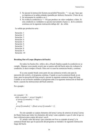 Tutorial Java
2. Se ejecuta la instrucción System.out.println("Iteración : " + a); que hace que
se imprima en la salida estándar (pantalla por defecto) Iteración: (Valor de a).
3. Se incrementa la variable a en 1.
4. Se evalúa la condición (a <= 10) que produce un valor verdadero o falso. Si
esta condición es verdadera se ejecuta nuevamente el paso 2; de lo contrario
continua con la siguiente instrucción debajo del do..while.
La salida que produciría seria :
Iteración: 1
Iteración: 2
Iteración: 3
Iteración: 4
Iteración: 5
Iteración: 6
Iteración: 7
Iteración: 8
Iteración: 9
Iteración: 10
Breaking Out of Loops (Ruptura del bucle)
En todos los bucles (for, while y do), el bucle finaliza cuando la condición no se
cumple. Algunas veces puede ocurrir que se quiera salir del bucle antes de evaluarse la
condición, es decir romper el bucle. Para esto se usan las sentencias break y continue.
Si se esta usando break como parte de una sentencia switch; este para la
ejecución del switch y el programa continua. Cuando se usa la sentencia break en un
loop, para la ejecución del loop actual y ejecuta la siguiente sentencia luego del loop.
Cuando se usa en bucles anidados el programa salta a la siguiente instrucción al final del
bucle y ejecuta las instrucciones del bucle anterior.
Por ejemplo :
int contador = 0;
while (contador < array1.length) {
if (array1[contador] == 0) {
break;
}
array2[contador] = (float) array1[contador++];
}
En este ejemplo se copian elementos del array1 (array de enteros) al array2 (array
de floats) hasta que todos los elementos del array1 sean copiados o que el valor al que se
hace referencia para copiar del array1 sea 0.
El primer valor del array1 que coincida con 0 no es copiado al array2 y la
sentencia break hace que la ejecución del programa se traslade a la siguiente instrucción
luego del bucle.
30
 