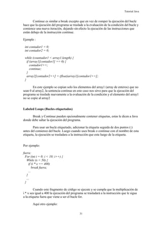 Tutorial Java
Continue es similar a break excepto que en vez de romper la ejecución del bucle
hace que la ejecución del programa se traslade a la evaluación de la condición del bucle y
comience una nueva iteración, dejando sin efecto la ejecución de las instrucciones que
están debajo de la instrucción continue.
Ejemplo :
int contador1 = 0;
int contador2 = 0;
while (countador1 < array1.length) {
if (array1[contador1] == 0) {
contador1++;
continue;
}
array2[contador2++] = (float)array1[contador1++];
}
En este ejemplo se copian solo los elementos del array1 (array de enteros) que no
sean 0 al array2, la sentencia continue en este caso nos sirve para que la ejecución del
programa se traslade nuevamente a la evaluación de la condición y el elemento del array1
no se copie al array2
Labeled Loops (Bucles etiquetados)
Break y Continue pueden opcionalmente contener etiquetas, estas le dicen a Java
donde debe saltar la ejecución del programa.
Para usar un bucle etiquetado, adicionar la etiqueta seguida de dos puntos (:)
antes del comienzo del bucle. Luego cuando uses break o continue con el nombre de esta
etiqueta, la ejecución se trasladara a la instrucción que esta luego de la etiqueta.
Por ejemplo:
fuera:
For (int i = 0; i < 10; i++) {
While (x < 50) {
if (i * x == 400)
break fuera;
...
}
...
}
Cuando este fragmento de código se ejecute y se cumpla que la multiplicación de
i * x sea igual a 400 la ejecución del programa se trasladará a la instrucción que le sigua
a la etiqueta fuera que viene a ser el bucle for.
Aquí otro ejemplo:
31
 