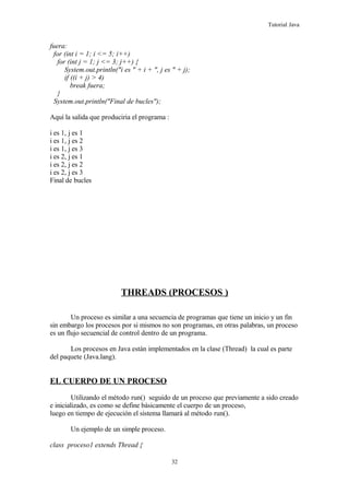 Tutorial Java
fuera:
for (int i = 1; i <= 5; i++)
for (int j = 1; j <= 3; j++) {
System.out.println("i es " + i + ", j es " + j);
if ((i + j) > 4)
break fuera;
}
System.out.println("Final de bucles");
Aquí la salida que produciria el programa :
i es 1, j es 1
i es 1, j es 2
i es 1, j es 3
i es 2, j es 1
i es 2, j es 2
i es 2, j es 3
Final de bucles
THREADS (PROCESOS )
Un proceso es similar a una secuencia de programas que tiene un inicio y un fin
sin embargo los procesos por si mismos no son programas, en otras palabras, un proceso
es un flujo secuencial de control dentro de un programa.
Los procesos en Java están implementados en la clase (Thread) la cual es parte
del paquete (Java.lang).
EL CUERPO DE UN PROCESO
Utilizando el método run() seguido de un proceso que previamente a sido creado
e inicializado, es como se define básicamente el cuerpo de un proceso,
luego en tiempo de ejecución el sistema llamará al método run().
Un ejemplo de un simple proceso.
class proceso1 extends Thread {
32
 