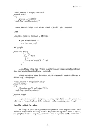 Tutorial Java
Thread proceso1 = new procesoClass();
proceso1.start();
try {
proceso1.sleep(5000);
} catch (InterruptedException e) {
}
La línea: proceso1.sleep(5000); envía a dormir al proceso1 por 5 segundos.
Dead
Un proceso puede ser eliminado de 2 formas:
• por muerte natural ;-))
• por el método stop()
por ejemplo:
public void run() {
int j = 0;
while (j < 50) {
j++;
System.out.println("j = " + j);
}
}
Aquí el bucle while, itera 50 veces luego termina, un proceso con el método run()
tiene muerte natural cuando el bucle a terminado.
Ahora, también se puede eliminar un proceso en cualquier momento al llamar al
método stop(), por ejemplo:
Thread proceso1 = new procesoClass();
proceso1.start();
try {
Thread.currentThread().sleep(5000);
} catch (InterruptedException e) {
}
proceso1.stop();
Aquí, se inicia proceso1 con proceso1.start(); luego el proceso activo, es enviado
a dormir por 5 segundos, luego de los cuales proceso1, muere con proceso1.stop()
IllegalThreadStateException
En tiempo de ejecución se genera una IllegalThreadStateException cuando usted
llama a un método en un proceso y el estado del proceso no le permite llamar al método,
por ejemplo si el método suspend(), es invocado cuando el proceso es “No Runnable”
34
 