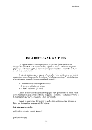 Tutorial Java
INTRODUCCIÓN A LOS APPLETS
Los applets de Java son miniprogramas que pueden ejecutarse desde un
navegador World Wide Web usando marcas especiales, cuando el browser carga una
página que contiene un applet, el browser descarga el applet desde el servidor Web y lo
ejecuta en el sistema local.
El mensaje que aparece en la parte inferior del browser cuando carga una página
que contiene un Applet, es similar al siguiente: "initializing... starting...", esto indica que
el applet, se esta cargando. Entonces, ¿qué está pasando?
• Una instancia de la clase applet es creada.
• El applet se inicializa a si mismo.
• El applet empieza a ejecutarse.
Cuando el usuario se encuentra en una página web, que contiene un applet y salta
a otra página entonces el applet se detiene (stopping) a si mismo, y si el usuario retorna a
la pagina el applet, vuelve a ejecutarse (start) nuevamente.
Cuando el usuario sale del browser el applet, tiene un tiempo para detenerse y
hacer una limpieza final antes de salir del browser.
Estructura de un Applet.
public class Miapplet extends Applet {
........
........
public void init() {
35
 