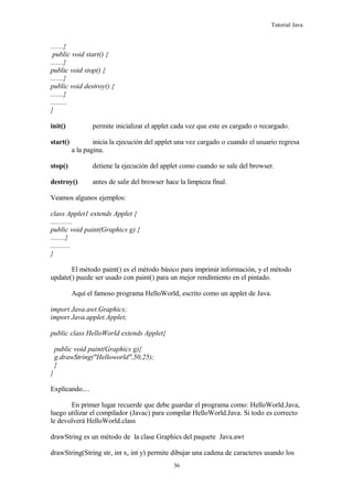 Tutorial Java
.......}
public void start() {
.......}
public void stop() {
.......}
public void destroy() {
.......}
.........
}
init() permite inicializar el applet cada vez que este es cargado o recargado.
start() inicia la ejecución del applet una vez cargado o cuando el usuario regresa
a la pagina.
stop() detiene la ejecución del applet como cuando se sale del browser.
destroy() antes de salir del browser hace la limpieza final.
Veamos algunos ejemplos:
class Applet1 extends Applet {
............
public void paint(Graphics g) {
........}
...........
}
El método paint() es el método básico para imprimir información, y el método
update() puede ser usado con paint() para un mejor rendimiento en el pintado.
Aquí el famoso programa HelloWorld, escrito como un applet de Java.
import Java.awt.Graphics;
import Java.applet.Applet;
public class HelloWorld extends Applet{
public void paint(Graphics g){
g.drawString("Helloworld",50,25);
}
}
Explicando....
En primer lugar recuerde que debe guardar el programa como: HelloWorld.Java,
luego utilizar el compilador (Javac) para compilar HelloWorld.Java. Si todo es correcto
le devolverá HelloWorld.class
drawString es un método de la clase Graphics del paquete Java.awt
drawString(String str, int x, int y) permite dibujar una cadena de caracteres usando los
36
 