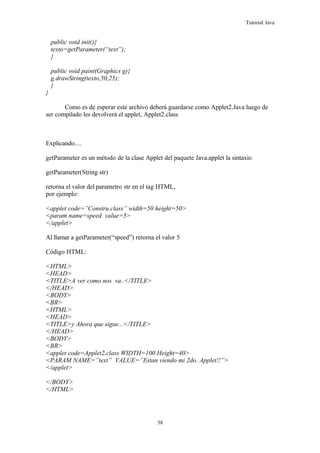 Tutorial Java
public void init(){
texto=getParameter(“text”);
}
public void paint(Graphics g){
g.drawString(texto,50,25);
}
}
Como es de esperar este archivo deberá guardarse como Applet2.Java luego de
ser compilado les devolverá el applet, Applet2.class
Explicando....
getParameter es un método de la clase Applet del paquete Java.applet la sintaxis:
getParameter(String str)
retorna el valor del parametro str en el tag HTML,
por ejemplo:
<applet code=”Constru.class” width=50 height=50>
<param name=speed value=5>
</applet>
Al llamar a getParameter(“speed”) retorna el valor 5
Código HTML:
<HTML>
<HEAD>
<TITLE>A ver como nos va..</TITLE>
</HEAD>
<BODY>
<BR>
<HTML>
<HEAD>
<TITLE>y Ahora que sigue...</TITLE>
</HEAD>
<BODY>
<BR>
<applet code=Applet2.class WIDTH=100 Height=40>
<PARAM NAME=”text” VALUE=”Estan viendo mi 2do. Applet!!”>
</applet>
</BODY>
</HTML>
38
 
